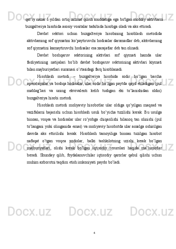 qat’iy nazar 1 yildan ortiq xizmat qilish muddatiga ega bo'lgan moddiy aktivlarni
buxgalteriya hisobida asosiy vositalar tarkibida hisobga oladi va aks ettiradi.
Davlat   sektori   uchun   buxgalteriya   hisobining   hisoblash   metodida
aktivlarning   sof   qiymatini   ko’paytiruvchi   hodisalar   daromadlar   deb,   aktivlarning
sof   qiymatini   kamaytiruvchi   hodisalar   esa   xarajatlar   deb tan   olinadi.
Davlat   boshqaruv   sektorining   aktivlari   sof   qiymati   hamda   ular
faoliyatining   natijalari   bo’lib   davlat   boshqaruv   sektorining   aktivlari   kiymati
bilan   majburiyatlari   summasi   o’rtasidagi farq   hisoblanadi.
Hisoblash   metodi   –   buxgalteriya   hisobida   sodir   bo’lgan   barcha
operatsiyalar va   boshqa hodisalar, ular sodir bo’lgan paytda qayd etiladigan (pul
mablag’lari   va   uning   ekvivalenti   kelib   tushgan   ѐ?ki   to’lanishidan   oldin)
buxgalteriya   hisobi metodi.
Hisoblash   metodi   moliyaviy   hisobotlar   ular   oldiga   qo’yilgan   maqsad   va
vazifalarni   bajarishi   uchun   hisoblash   usuli   bo’yicha   tuzilishi   kerak.   Bu   usulga
binoan,   voqea   va   hodisalar   ular   ro’yobga   chiqarilishi   bilanoq   tan   olinishi   (pul
to’langani yoki   olinganida   emas)   va   moliyaviy   hisobotda   ular   amalga   oshirilgan
davrda   aks   ettirilishi   kerak.   Hisoblash   tamoyiliga   binoan   tuzilgan   hisobot
nafaqat   o’tgan   voqea   xodislar,   balki   tashkilotning   uzishi   kerak   bo’lgan
majburiyatlari,   olishi   kerak   bo’lgan   iqtisodiy   resurslari   haqida   ma’lumotlar
beradi.   Shunday   qilib,   foydalanuvchilar   iqtisodiy   qarorlar   qabul   qilishi   uchun
muhim   axborotni taqdim   etish imkoniyati   paydo   bo’ladi.
4 