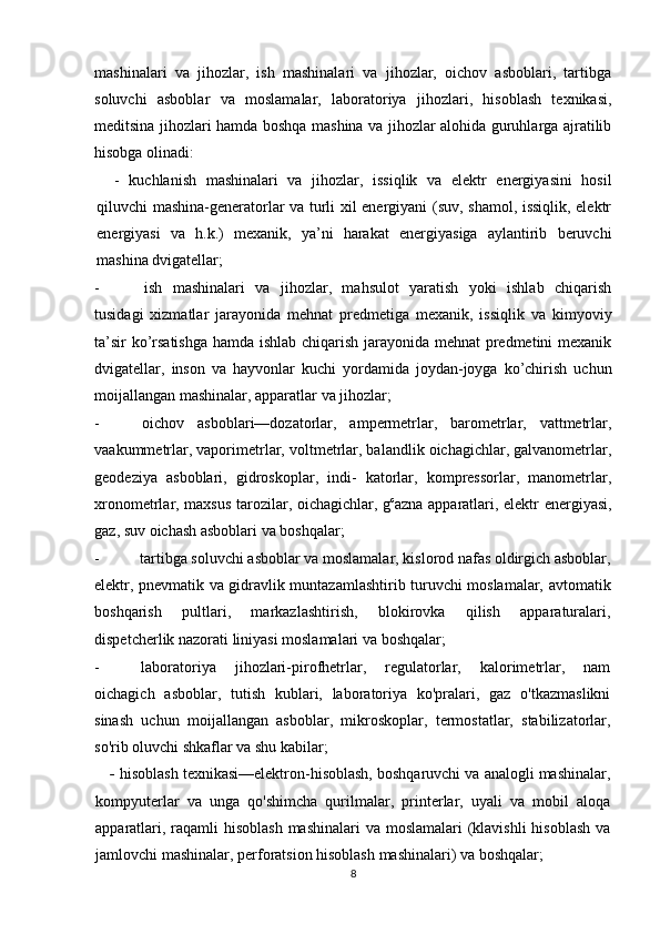 mashinalari   va   jihozlar,   ish   mashinalari   va   jihozlar,   oichov   asboblari,   tartibga
soluvchi   asboblar   va   moslamalar,   laboratoriya   jihozlari,   hisoblash   texnikasi,
meditsina jihozlari hamda boshqa mashina va jihozlar alohida guruhlarga ajratilib
hisobga olinadi:
-   kuchlanish   mashinalari   va   jihozlar,   issiqlik   va   elektr   energiyasini   hosil
qiluvchi mashina-generatorlar va turli xil energiyani (suv, shamol, issiqlik, elektr
energiyasi   va   h.k.)   mexanik,   ya’ni   harakat   energiyasiga   aylantirib   beruvchi
mashina dvigatellar;
- ish   mashinalari   va   jihozlar,   mahsulot   yaratish   yoki   ishlab   chiqarish
tusidagi   xizmatlar   jarayonida   mehnat   predmetiga   mexanik,   issiqlik   va   kimyoviy
ta’sir ko’rsatishga hamda ishlab chiqarish jarayonida mehnat predmetini mexanik
dvigatellar,   inson   va   hayvonlar   kuchi   yordamida   joydan-joyga   ko’chirish   uchun
moijallangan mashinalar, apparatlar va jihozlar;
- oichov   asboblari—dozatorlar,   ampermetrlar,   barometrlar,   vattmetrlar,
vaakummetrlar, vaporimetrlar, voltmetrlar, balandlik oichagichlar, galvanometrlar,
geodeziya   asboblari,   gidroskoplar,   indi-   katorlar,   kompressorlar,   manometrlar,
xronometrlar, maxsus tarozilar, oichagichlar, g c
azna apparatlari, elektr energiyasi,
gaz, suv oichash asboblari va boshqalar;
- tartibga soluvchi asboblar va moslamalar, kislorod nafas oldirgich asboblar,
elektr, pnevmatik va gidravlik muntazamlashtirib turuvchi moslamalar, avtomatik
boshqarish   pultlari,   markazlashtirish,   blokirovka   qilish   apparaturalari,
dispetcherlik nazorati liniyasi moslamalari va boshqalar;
- laboratoriya   jihozlari-pirofhetrlar,   regulatorlar,   kalorimetrlar,   nam
oichagich   asboblar,   tutish   kublari,   laboratoriya   ko'pralari,   gaz   o'tkazmaslikni
sinash   uchun   moijallangan   asboblar,   mikroskoplar,   termostatlar,   stabilizatorlar,
so'rib oluvchi shkaflar va shu kabilar;
-  hisoblash texnikasi—elektron-hisoblash, boshqaruvchi va analogli mashinalar,
kompyuterlar   va   unga   qo'shimcha   qurilmalar,   printerlar,   uyali   va   mobil   aloqa
apparatlari, raqamli hisoblash  mashinalari va moslamalari  (klavishli  hisoblash  va
jamlovchi mashinalar, perforatsion hisoblash mashinalari) va boshqalar;
8