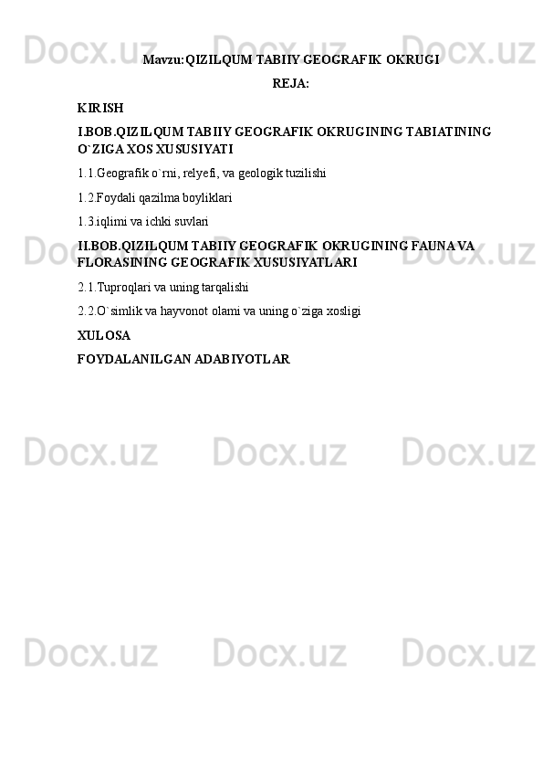 Mavzu: QIZILQUM TABIIY GEOGRAFIK OKRUGI
REJA:
KIRISH
I.BOB.QIZILQUM TABIIY GEOGRAFIK OKRUGINING TABIATINING 
O`ZIGA XOS XUSUSIYATI
1.1.Geografik o`rni, relyefi, va geologik tuzilishi
1.2.Foydali qazilma boyliklari
1.3.iqlimi va ichki suvlari
II.BOB.QIZILQUM TABIIY GEOGRAFIK OKRUGINING FAUNA VA 
FLORASINING GEOGRAFIK XUSUSIYATLARI
2.1.Tuproqlari va uning tarqalishi
2.2.O`simlik va hayvonot olami va uning o`ziga xosligi
XULOSA
FOYDALANILGAN ADABIYOTLAR 
