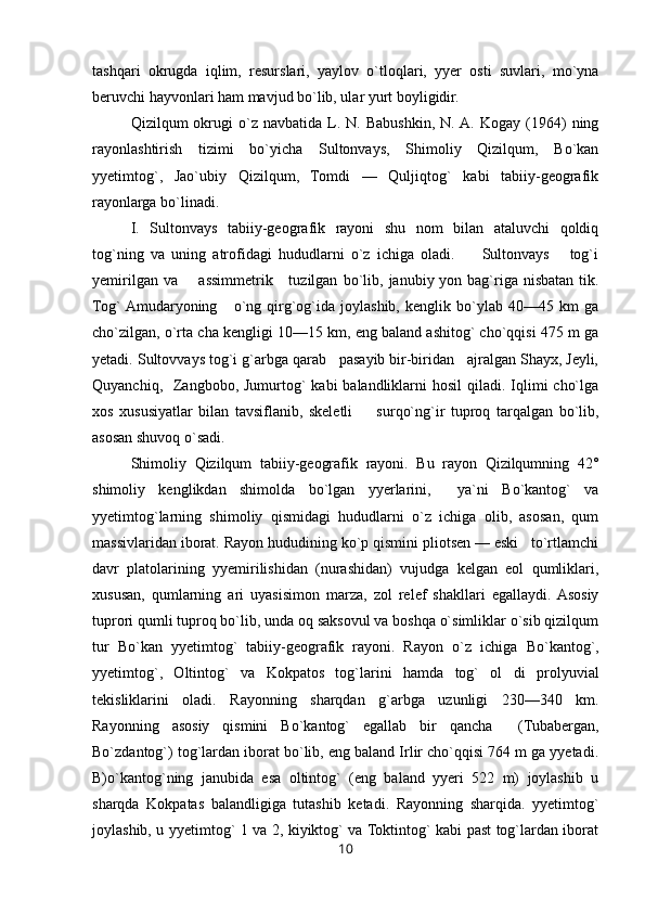 tashqari   okrugda   iqlim,   resurslari,   yaylov   o`tloqlari,   yyer   osti   suvlari,   mo`yna
beruvchi hayvonlari ham mavjud bo`lib, ular yurt boyligidir.
Qizilqum   okrugi   o`z  navbatida   L.  N.   Babushkin,   N.  A.   Kogay   (1964)   ning
rayonlashtirish   tizimi   bo`yicha   Sultonvays,   Shimoliy   Qizilqum,   Bo`kan
yyetimtog`,   Jao`ubiy   Qizilqum,   Tomdi   —   Quljiqtog`   kabi   tabiiy-geografik
rayonlarga bo`linadi.
I.   Sultonvays   tabiiy-geografik   rayoni   shu   nom   bilan   ataluvchi   qoldiq
tog`ning   va   uning   atrofidagi   hududlarni   o`z   ichiga   oladi.         Sultonvays       tog`i
yemirilgan va        assimmetrik     tuzilgan   bo`lib, janubiy yon bag`riga  nisbatan tik.
Tog`  Amudaryoning       o`ng   qirg`og`ida   joylashib,   kenglik   bo`ylab   40—45   km   ga
cho`zilgan, o`rta cha kengligi 10—15 km, eng baland ashitog` cho`qqisi 475 m ga
yetadi. Sultovvays tog`i g`arbga qarab   pasayib bir-biridan   ajralgan Shayx, Jeyli,
Quyanchiq,   Zangbobo, Jumurtog`  kabi  balandliklarni  hosil  qiladi. Iqlimi  cho`lga
xos   xususiyatlar   bilan   tavsiflanib,   skeletli         surqo`ng`ir   tuproq   tarqalgan   bo`lib,
asosan shuvoq o`sadi.
Shimoliy   Qizilqum   tabiiy-geografik   rayoni.   Bu   rayon   Qizilqumning   42°
shimoliy   kenglikdan   shimolda   bo`lgan   yyerlarini,     ya`ni   Bo`kantog`   va
yyetimtog`larning   shimoliy   qismidagi   hududlarni   o`z   ichiga   olib,   asosan,   qum
massivlaridan iborat. Rayon hududining ko`p qismini pliotsen — eski   to`rtlamchi
davr   platolarining   yyemirilishidan   (nurashidan)   vujudga   kelgan   eol   qumliklari,
xususan,   qumlarning   ari   uyasisimon   marza,   zol   relef   shakllari   egallaydi.  Asosiy
tuprori qumli tuproq bo`lib, unda oq saksovul va boshqa o`simliklar o`sib qizilqum
tur   Bo`kan   yyetimtog`   tabiiy-geografik   rayoni.   Rayon   o`z   ichiga   Bo`kantog`,
yyetimtog`,   Oltintog`   va   Kokpatos   tog`larini   hamda   tog`   ol   di   prolyuvial
tekisliklarini   oladi.   Rayonning   sharqdan   g`arbga   uzunligi   230—340   km.
Rayonning   asosiy   qismini   Bo`kantog`   egallab   bir   qancha     (Tubabergan,
Bo`zdantog`) tog`lardan iborat bo`lib, eng baland Irlir cho`qqisi 764 m ga yyetadi.
B)o`kantog`ning   janubida   esa   oltintog`   (eng   baland   yyeri   522   m)   joylashib   u
sharqda   Kokpatas   balandligiga   tutashib   ketadi.   Rayonning   sharqida.   yyetimtog`
joylashib, u yyetimtog` 1 va 2, kiyiktog` va Toktintog` kabi past tog`lardan iborat
10 