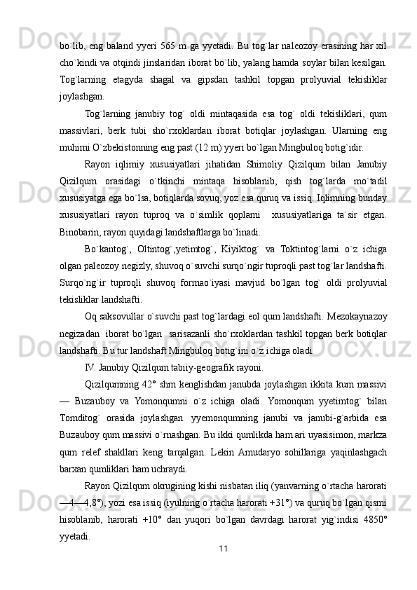 bo`lib,   eng   baland   yyeri   565   m   ga   yyetadi.   Bu   tog`lar   naleozoy   erasining   har   xil
cho`kindi va otqindi jinslaridan iborat bo`lib, yalang hamda soylar bilan kesilgan.
Tog`larning   etagyda   shagal   va   gipsdan   tashkil   topgan   prolyuvial   tekisliklar
joylashgan.
Tog`larning   janubiy   tog`   oldi   mintaqasida   esa   tog`   oldi   tekisliklari,   qum
massivlari,   berk   tubi   sho`rxoklardan   iborat   botiqlar   joylashgan.   Ularning   eng
muhimi O`zbekistonning eng past (12 m) yyeri bo`lgan Mingbuloq botig`idir.
Rayon   iqlimiy   xususiyatlari   jihatidan   Shimoliy   Qizilqum   bilan   Janubiy
Qizilqum   orasidagi   o`tkinchi   mintaqa   hisoblanib,   qish   tog`larda   mo`tadil
xususiyatga ega bo`lsa, botiqlarda sovuq, yoz esa quruq va issiq. Iqlimning bunday
xususiyatlari   rayon   tuproq   va   o`simlik   qoplami     xususiyatlariga   ta`sir   etgan.
Binobarin, rayon quyidagi landshaftlarga bo`linadi.
Bo`kantog`,   Oltintog`,yetimtog`,   Kiyiktog`   va   Toktintog`larni   o`z   ichiga
olgan paleozoy negizly, shuvoq o`suvchi surqo`ngir tuproqli past tog`lar landshafti.
Surqo`ng`ir   tuproqli   shuvoq   formao`iyasi   mavjud   bo`lgan   tog`   oldi   prolyuvial
tekisliklar landshafti.
Oq saksovullar o`suvchi past tog`lardagi eol qum landshafti.   Mezokaynazoy
negizadan   iborat bo`lgan   sarisazanli sho`rxoklardan tashkil topgan berk botiqlar
landshafti. Bu tur landshaft Mingbuloq botig`ini o`z ichiga oladi.
IV. Janubiy Qizilqum tabiiy-geografik rayoni.
Qizilqumning 42° shm  kenglishdan  janubda joylashgan  ikkita  kum  massivi
—   Buzauboy   va   Yomonqumni   o`z   ichiga   oladi.   Yomonqum   yyetimtog`   bilan
Tomditog`   orasida   joylashgan.   yyemonqumning   janubi   va   janubi-g`arbida   esa
Buzauboy qum massivi o`rnashgan. Bu ikki qumlikda ham ari uyasisimon, markza
qum   relef   shakllari   keng   tarqalgan.   Lekin   Amudaryo   sohillariga   yaqinlashgach
barxan qumliklari ham uchraydi.
Rayon Qizilqum okrugining kishi nisbatan iliq (yanvarning o`rtacha harorati
—4—4,8°), yozi esa issiq (iyulning o`rtacha harorati +31°) va quruq bo`lgan qismi
hisoblanib,   harorati   +10°   dan   yuqori   bo`lgan   davrdagi   harorat   yig`indisi   4850°
yyetadi.
11 