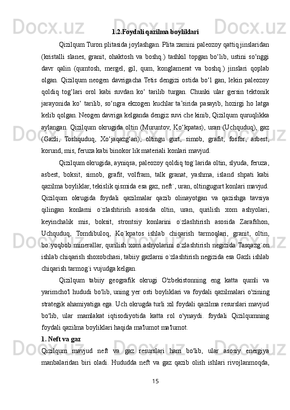 1.2.Foydali qazilma boyliklari
Qizilqum Turon plitasida joylashgan. Plita zamini paleozoy qattiq jinslaridan
(kristalli   slanes,   granit,   ohaktosh   va   boshq.)   tashkil   topgan   bo‘lib,   ustini   so‘nggi
davr   qalin   (qumtosh,   mergel,   gil,   qum,   konglamerat   va   boshq.)   jinslari   qoplab
olgan.   Qizilqum   neogen   davrigacha  Tetis   dengizi   ostida   bo‘l   gan,   lekin   paleozoy
qoldiq   tog‘lari   orol   kabi   suvdan   ko‘   tarilib   turgan.   Chunki   ular   gersin   tektonik
jarayonida   ko‘   tarilib,  so‘ngra   ekzogen   kuchlar   ta’sirida  pasayib,   hozirgi   ho   latga
kelib qolgan. Neogen davriga kelganda dengiz suvi che kinib, Qizilqum quruqlikka
aylangan.   Qizilqum   okrugida   oltin   (Muruntov,   Ko‘kpatas),   uran   (Uchquduq),   gaz
(Gazli,   Toshquduq,   Xo‘jaqazg‘an),   oltingu   gurt,   simob,   grafit,   fosfor,   asbest,
korund, mis, feruza kabi binokor lik materiali konlari mavjud.  
Qizilqum okrugida, ayniqsa, paleozoy qoldiq tog`larida oltin, slyuda, feruza,
asbest,   boksit,   simob,   grafit,   volfram,   talk   granat,   yashma,   island   shpati   kabi
qazilma boyliklar, tekislik qismida esa gaz, neft`, uran, oltingugurt konlari mavjud.
Qizilqum   okrugida   foydali   qazilmalar   qazib   olinayotgan   va   qazishga   tavsiya
qilingan   konlarni   o`zlashtirish   asosida   oltin,   uran,   qurilish   xom   ashyolari,
keyinchalik   mis,   boksit,   strontsiy   konlarini   o`zlashtirish   asosida   Zarafshon,
Uchquduq,   Tomdibuloq,   Ko`kpatos   ishlab   chiqarish   tarmoqlari,   granit,   oltin,
bo`yoqbob   minerallar,   qurilish   xom   ashyolarini   o`zlashtirish   negizida  Tasqazg`on
ishlab chiqarish shoxobchasi, tabiiy gazlarni o`zlashtirish negizida esa Gazli ishlab
chiqarish tarmog`i vujudga kelgan.
Qizilqum   tabiiy   geografik   okrugi   O'zbekistonning   eng   katta   qumli   va
yarimcho'l   hududi   bo'lib,  uning  yer  osti   boyliklari  va  foydali   qazilmalari   o'zining
strategik ahamiyatiga ega. Uch okrugda turli xil foydali qazilma resurslari mavjud
bo'lib,   ular   mamlakat   iqtisodiyotida   katta   rol   o'ynaydi.   foydali   Qizilqumning
foydali qazilma boyliklari haqida ma'lumot ma'lumot.
1. Neft va gaz
Qizilqum   mavjud   neft   va   gaz   resurslari   ham   bo'lib,   ular   asosiy   energiya
manbalaridan   biri   oladi.   Hududda   neft   va   gaz   qazib   olish   ishlari   rivojlanmoqda,
15 