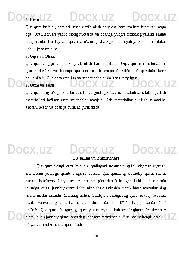 6. Uran
Qizilqum   hududi,   darajasi,   uran   qozib   olish   bo'yicha   ham   ma'lum   bir   turar   joyga
ega.   Uran   konlari   yadro   energetikasida   va   boshqa   yuqori   texnologiyalarni   ishlab
chiqarishda.   Bu   foydali   qazilma   o'zining   strategik   ahamiyatiga   ko'ra,   mamlakat
uchun juda muhim.
7. Gips va Ohak
Qizilqumda   gips   va   ohak   qozib   olish   ham   mashhur.   Gips   qurilish   materiallari,
gipsokartonlar   va   boshqa   qurilish   ishlab   chiqarish   ishlab   chiqarishda   keng
qo'llaniladi. Ohak esa qurilish va sanoat sohalarida keng tarqalgan.
8. Qum va Tosh
Qizilqumning   o'ziga   xos   landshafti   va   geologik   tuzilish   hududida   sifatli   qurilish
materiallari   bo'lgan   qum   va   toshlar   mavjud.   Ush   materiallar   qurilish   sanoatida,
asosan, beton va boshqa qurilish qurilishida.
1.3.Iqlimi va ichki suvlari
Qizilqum okrugi katta hududni egallagani uchun uning iqlimiy xususiyatlari
shimoldan   janubga   qarab   o`zgarib   boradi.   Qizilqumning   shimoliy   qismi   iqlimi
asosan   Markaziy   Osiyo   antitsikloni   va   g`arbdan   keladigan   tsiklonlar   ta`sirida
vujudga  kelsa,   janubiy  qismi   iqlimining   shakllanishida   tropik  havo   massalarining
ta`siri   ancha   kattadir.   Shuning   uchun   Qizilqum   okrugining   qishi   sovuq,   davomli
bulib,   yanvarning   o`rtacha   harorati   shimolida   -4   -10°   bo`lsa,   janubida   -1-2°
bo`ladi.   Qizilqum   okrugining   iqlimiy   xususiyati   jihatidan   farqlanuvchi   shimoliy
qismi bilan janubiy qismi orasidagi chegara taxminan 41° shimoliy kenglik yoki -
3° yanvar izotermasi orqali o`tadi.
18 