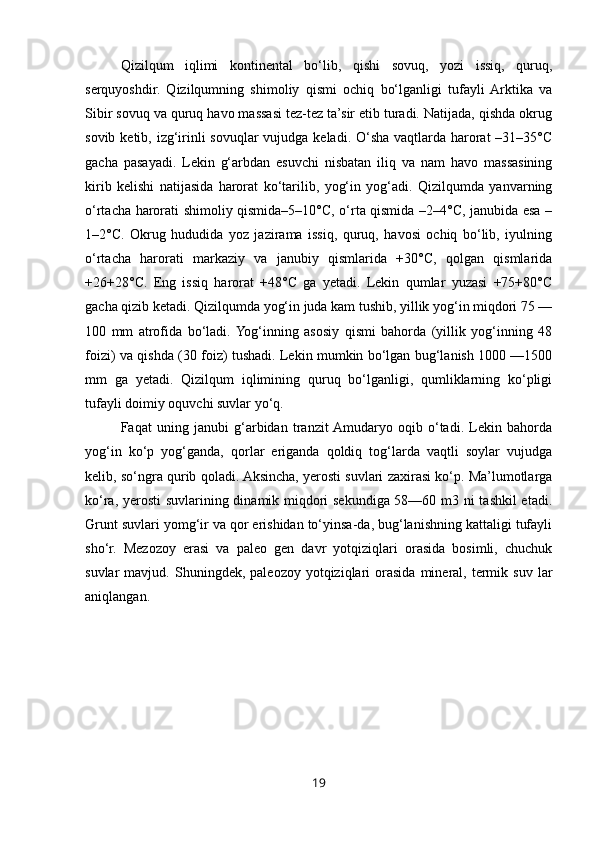 Qizilqum   iqlimi   kontinental   bo‘lib,   qishi   sovuq,   yozi   issiq,   quruq,
serquyoshdir.   Qizilqumning   shimoliy   qismi   ochiq   bo‘lganligi   tufayli  Arktika   va
Sibir sovuq va quruq havo massasi tez-tez ta’sir etib turadi. Natijada, qishda okrug
sovib ketib, izg‘irinli  sovuqlar vujudga keladi. O‘sha vaqtlarda harorat  –31–35°C
gacha   pasayadi.   Lekin   g‘arbdan   esuvchi   nisbatan   iliq   va   nam   havo   massasining
kirib   kelishi   natijasida   harorat   ko‘tarilib,   yog‘in   yog‘adi.   Qizilqumda   yanvarning
o‘rtacha harorati shimoliy qismida–5–10°C, o‘rta qismida –2–4°C, janubida esa –
1–2°C.   Okrug   hududida   yoz   jazirama   issiq,   quruq,   havosi   ochiq   bo‘lib,   iyulning
o‘rtacha   harorati   markaziy   va   janubiy   qismlarida   +30°C,   qolgan   qismlarida
+26+28°C.   Eng   issiq   harorat   +48°C   ga   yetadi.   Lekin   qumlar   yuzasi   +75+80°C
gacha qizib ketadi. Qizilqumda yog‘in juda kam tushib, yillik yog‘in miqdori 75 —
100   mm   atrofida   bo‘ladi.  Yog‘inning   asosiy   qismi   bahorda   (yillik   yog‘inning   48
foizi) va qishda (30 foiz) tushadi. Lekin mumkin bo‘lgan bug‘lanish 1000 —1500
mm   ga   yetadi.   Qizilqum   iqlimining   quruq   bo‘lganligi,   qumliklarning   ko‘pligi
tufayli doimiy oquvchi suvlar yo‘q. 
Faqat   uning   janubi   g‘arbidan   tranzit  Amudaryo   oqib   o‘tadi.   Lekin   bahorda
yog‘in   ko‘p   yog‘ganda,   qorlar   eriganda   qoldiq   tog‘larda   vaqtli   soylar   vujudga
kelib, so‘ngra qurib qoladi. Aksincha, yerosti suvlari zaxirasi ko‘p. Ma’lumotlarga
ko‘ra, yerosti  suvlarining dinamik miqdori sekundiga 58—60 m3 ni tashkil etadi.
Grunt suvlari yomg‘ir va qor erishidan to‘yinsa-da, bug‘lanishning kattaligi tufayli
sho‘r.   Mezozoy   erasi   va   paleo   gen   davr   yotqiziqlari   orasida   bosimli,   chuchuk
suvlar   mavjud.   Shuningdek,  paleozoy  yotqiziqlari   orasida   mineral,  termik  suv   lar
aniqlangan.
19 