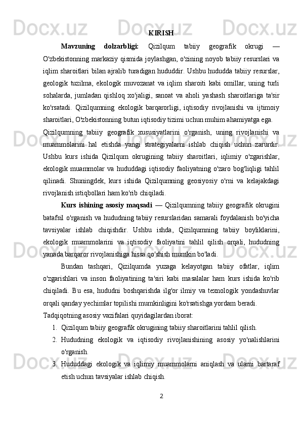 KIRISH
Mavzuning   dolzarbligi:   Qizilqum   tabiiy   geografik   okrugi   —
O'zbekistonning  markaziy  qismida joylashgan,  o'zining noyob tabiiy resurslari  va
iqlim sharoitlari bilan ajralib turadigan hududdir. Ushbu hududda tabiiy resurslar,
geologik   tuzilma,   ekologik   muvozanat   va   iqlim   sharoiti   kabi   omillar,   uning   turli
sohalarda,   jumladan   qishloq   xo'jaligi,   sanoat   va   aholi   yashash   sharoitlariga   ta'sir
ko'rsatadi.   Qizilqumning   ekologik   barqarorligi,   iqtisodiy   rivojlanishi   va   ijtimoiy
sharoitlari, O'zbekistonning butun iqtisodiy tizimi uchun muhim ahamiyatga ega.
Qizilqumning   tabiiy   geografik   xususiyatlarini   o'rganish,   uning   rivojlanishi   va
muammolarini   hal   etishda   yangi   strategiyalarni   ishlab   chiqish   uchun   zarurdir.
Ushbu   kurs   ishida   Qizilqum   okrugining   tabiiy   sharoitlari,   iqlimiy   o'zgarishlar,
ekologik   muammolar   va   hududdagi   iqtisodiy   faoliyatning   o'zaro   bog'liqligi   tahlil
qilinadi.   Shuningdek,   kurs   ishida   Qizilqumning   geosiyosiy   o'rni   va   kelajakdagi
rivojlanish istiqbollari ham ko'rib chiqiladi.
Kurs   ishining   asosiy   maqsadi   —   Qizilqumning   tabiiy   geografik   okrugini
batafsil o'rganish va hududning tabiiy resurslaridan samarali  foydalanish bo'yicha
tavsiyalar   ishlab   chiqishdir.   Ushbu   ishda,   Qizilqumning   tabiiy   boyliklarini,
ekologik   muammolarini   va   iqtisodiy   faoliyatini   tahlil   qilish   orqali,   hududning
yanada barqaror rivojlanishiga hissa qo'shish mumkin bo'ladi.
Bundan   tashqari,   Qizilqumda   yuzaga   kelayotgan   tabiiy   ofatlar,   iqlim
o'zgarishlari   va   inson   faoliyatining   ta'siri   kabi   masalalar   ham   kurs   ishida   ko'rib
chiqiladi.   Bu   esa,   hududni   boshqarishda   ilg'or   ilmiy   va   texnologik   yondashuvlar
orqali qanday yechimlar topilishi mumkinligini ko'rsatishga yordam beradi.
Tadqiqotning asosiy vazifalari quyidagilardan iborat:
1. Qizilqum tabiiy geografik okrugining tabiiy sharoitlarini tahlil qilish.
2. Hududning   ekologik   va   iqtisodiy   rivojlanishining   asosiy   yo'nalishlarini
o'rganish.
3. Hududdagi   ekologik   va   iqlimiy   muammolarni   aniqlash   va   ularni   bartaraf
etish uchun tavsiyalar ishlab chiqish.
2 