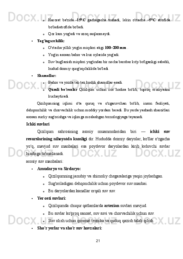 o Harorat   ba'zida   -15°C   gacha gacha   tushadi,   lekin   o'rtacha   –5°C   atrofida
bo'ladi atrofida bo'ladi.
o Qor kam yog'adi va uzoq saqlanmaydi.
 Yog'ingarchilik:
o O'rtacha yillik yog'in miqdori atigi  100–200 mm  .
o Yog'in asosan bahor va kuz oylarida yog'adi.
o Suv bug'lanish miqdori yog'indan bir necha barobar ko'p bo'lganligi sababli,
hudud doimiy qurg'oqchilikda bo'ladi.
 Shamollar:
o Bahor va yozda tez-tez kuchli shamollar esadi.
o Qumli   bo'ronlar   Qizilqum   uchun   xos   hodisa   bo'lib,   tuproq   eroziyasini
kuchaytiradi.
Qizilqumning   iqlimi   o'ta   quruq   va   o'zgaruvchan   bo'lib,   inson   faoliyati,
dehqonchilik va chorvachilik uchun moddiy yordam beradi. Bu yerda yashash sharoitlari
asosan sun'iy sug'orishga va iqlimga moslashgan texnologiyaga tayanadi.
Ichki suvlari
Qizilqum   sahrosining   asosiy   muammolaridan   biri   —   ichki   suv
resurslarining nihoyatda kamligi   dir. Hududda doimiy daryolar, ko'llar o'zgacha
yo'q,   mavjud   suv   manbalari   esa   poydevor   daryolardan   kirib   keluvchi   suvlar
hisobiga ta'minlanadi.
asosiy suv manbalari:
 Amudaryo va Sirdaryo:
o Qizilqumning janubiy va shimoliy chegaralariga yaqin joylashgan.
o Sug'oriladigan dehqonchilik uchun poydevor suv manbai.
o Bu daryolardan kanallar orqali suv suv.
 Yer osti suvlari:
o Qizilqumda chuqur qatlamlarda  artezian  suvlari mavjud.
o Bu suvlar ko'proq sanoat, suv suvi va chorvachilik uchun suv.
o Suv olish uchun qimmat texnika va quduq qazish talab qilish.
 Sho'r yerlar va sho'r suv havzalari:
21 