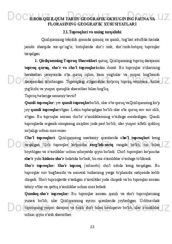 II.BOB.QIZILQUM TABIIY GEOGRAFIK OKRUGINING FAUNA VA
FLORASINING GEOGRAFIK XUSUSIYATLARI
2.1.Tuproqlari va uning tarqalishi
                         Qizilqumning tekislik qismida qumoq va qumli, tog‘lari atrofida hamda
janubi   sharqida   sur-qo‘ng‘ir,   botiqlarida   sho‘r   xok,   sho‘rxok-botqoq   tuproqlar
tarqalgan.
1. Qizilqumning Tuproq Sharoitlari  quruq,  Qizilqumning tuproq darajasisi
tuproq   quruq,   sho'r   va   cho'l   tuproqlari o dan   iborat.   Bu   tuproqlar   o'zlarining
harakatlari   jarayonida   o'ta   quruq   iqlim,   kam   yog'inlar   va   yuqori   bug'lanish
darajasidan   ta'sirlangan.   Tuproqdagi   o'zgarishlar   ko'proq   tuproq   eroziyasi,   tuzlar
yig'ilishi va yuqori quruqlik sharoitlari bilan bog'liq.
Tuproq turlariga umumiy tavsif:
Qumli tuproqlar:   yer  qumli tuproqlar bo'lib, ular o'ta quruq va Qizilqumning ko'p
joy   qumli tuproqlar o'tgan .Lekin tup tarqalgan bo'lib ular o'ta quruq suv suv olib,
o'tgan.   Bu   tuproqlar   asosan   cho'lo'   o'simliklarining   o'sishiga   moslashgan.   Qumli
tuproqlarda organik ozuqaning miqdori juda past bo'lib, ular yuqori sifatli qishloq
xo'jaligi uchun mos emas.
Cho'l   tuproqlari:   Qizilqumning   markaziy   qismlarida   cho'l   tuproqlari   keng
tarqalgan.   Uch   tuproqlar   ko'pincha   sarg'ish-sariq   rangda   bo'lib,   tuz   bilan
boyitilgan va o'simliklar uchun nihoyatda qiyin bo'ladi. Cho'l tuproqlari ko'pincha
sho'r  yoki  kislota-sho'r  holatida bo'ladi, bu esa o'simliklar o'sishiga to'ldiradi.
Sho'r   tuproqlar:   Sho'r   tuproq   (solonets)   cho'l   ostida   keng   tarqalgan.   Bu
tuproqlar   suv   bug'lanishi   va   mineral   tuzlarning   yerga   to'planishi   natijasida   kelib
chiqadi. Sho'r tuproqlarda o'sadigan o'simliklar juda chiqadi va bu tuproqlar asosan
tabiiy o'tlar va qattiq o'simliklar uchun mos keladi.
Qumloq-sho'r   tuproqlar:   Bu   tuproqlar   asosan   qumli   va   sho'r   tuproqlarining
yuzasi   bo'lib,   ular   Qizilqumning   ayrim   qismlarida   joylashgan.   Uchburchak
tuproqning   yuqori   darajasi   va   tuzili   sho'r   bilan   boshqaruv   bo'lib,   ular   o'simliklar
uchun qiyin o'sish sharoitlari.
23 