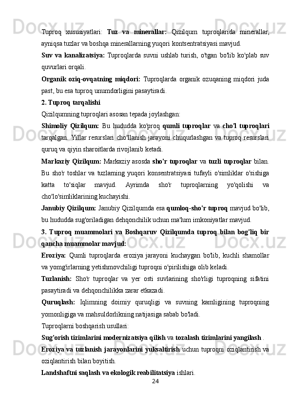 Tuproq   xususiyatlari:   Tuz   va   minerallar:   Qizilqum   tuproqlarida   minerallar,
ayniqsa tuzlar va boshqa minerallarning yuqori kontsentratsiyasi mavjud.
Suv   va   kanalizatsiya:   Tuproqlarda   suvni   ushlab   turish,   o'tgan   bo'lib   ko'plab   suv
quvurlari orqali.
Organik   oziq-ovqatning   miqdori:   Tuproqlarda   organik   ozuqaning   miqdori   juda
past, bu esa tuproq unumdorligini pasaytiradi.
2. Tuproq tarqalishi
Qizilqumning tuproqlari asosan tepada joylashgan:
Shimoliy   Qizilqum:   Bu   hududda   ko'proq   qumli   tuproqlar   va   cho'l   tuproqlari
tarqalgan.   Yillar resurslari cho'llanish jarayoni  chuqurlashgan va tuproq resurslari
quruq va qiyin sharoitlarda rivojlanib ketadi.
Markaziy Qizilqum:   Markaziy asosda   sho'r tuproqlar   va   tuzli tuproqlar   bilan.
Bu   sho'r   toshlar   va   tuzlarning   yuqori   konsentratsiyasi   tufayli   o'simliklar   o'sishiga
katta   to'siqlar   mavjud.   Ayrimda   sho'r   tuproqlarning   yo'qolishi   va
cho'lo'simliklarining kuchayishi.
Janubiy Qizilqum:  Janubiy Qizilqumda esa  qumloq-sho'r tuproq  mavjud bo'lib,
bu hududda sug'oriladigan dehqonchilik uchun ma'lum imkoniyatlar mavjud.
3.   Tuproq   muammolari   va   Boshqaruv   Qizilqumda   tuproq   bilan   bog'liq   bir
qancha muammolar mavjud:
Eroziya:   Qumli   tuproqlarda   eroziya   jarayoni   kuchaygan   bo'lib,   kuchli   shamollar
va yomg'irlarning yetishmovchiligi tuproqni o'pirilishiga olib keladi.
Tuzlanish:   Sho'r   tuproqlar   va   yer   osti   suvlarining   sho'rligi   tuproqning   sifatini
pasaytiradi va dehqonchilikka zarar etkazadi.
Quruqlash:   Iqlimning   doimiy   quruqligi   va   suvning   kamligining   tuproqning
yomonligiga va mahsuldorlikning natijasiga sabab bo'ladi.
Tuproqlarni boshqarish usullari:
Sug'orish tizimlarini modernizatsiya qilish  va  tozalash tizimlarini yangilash  .
Eroziya va tuzlanish jarayonlarini yuksaltirish   uchun tuproqni oziqlantirish va
oziqlantirish bilan boyitish.
Landshaftni saqlash va ekologik reabilitatsiya  ishlari.
24 
