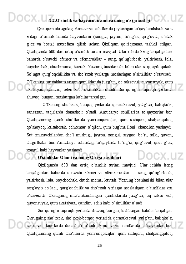 2.2.O`simlik va hayvonot olami va uning o`ziga xosligi
         Qizilqum okrugidagi Amudaryo sohillarida joylashgan to`qay landshafti va u
erdagi   o`simlik   hamda   hayvonlarni   (xongul,   jayron,   to`ng`iz,   qirg`ovul,   o`rdak
g`oz   va   bosh.)   muxofaza   qilish   uchun   Qizilqum   qo`riqxonasi   tashkil   etilgan.
Qizilqumda   600   dan   ortiq   o’simlik   turlari   mavjud.   Ular   ichida   keng   tarqalganlari
bahorda   o’suvchi   efemer   va   efemeroidlar   –   rang,   qo’ng’irbosh,   yaltirbosh,   lola,
boychechak, chuchmoma, kavrak. Yozning boshlanishi bilan ular sarg’ayib qoladi.
So’ngra   qurg’oqchilikka   va   sho’rxok   yerlarga   moslashgan   o’simliklar   o’saveradi.
O’lkaning mustahkamlangan qumliklarida juzg’un, oq saksovul, quyonsuyak, qum
akatsiyasi,   qandim,   selen   kabi   o’simliklar   o’sadi.   Sur-qo’ng’ir   tuproqli   yerlarda
shuvoq, burgan, toshburgan kabilar tarqalgan. 
                O’lkaning   sho’rxok,-botqoq   yerlarida   qorasaksovul,   yulg’un,   baliqko’z,
sarisazan,   taqirlarda   donasho’r   o’sadi.   Amudaryo   sohillarida   to’qayzorlar   bor.
Qizilqumning   qumli   cho’llarida   yumronqozoqlar,   qum   sichqoni,   shalpanquloq,
qo’shoyoq, kaltakesak, echkemar, o’qilon, qum  bug’ma iloni, charxilon yashaydi.
Sut   emizuvchilardan   cho’l   mushugi,   jayron,   xongul,   saygoq,   bo’ri,   tulki,   quyon,
chigirtkalar   bor.  Amudaryo   sohilidagi   to’qaylarda   to’ng’iz,   qirg’ovul,   qizil   g’oz,
xongul kabi hayvonlar yashaydi.
O'simliklar Olami va uning O'ziga xosliklari
Qizilqumda   600   dan   ortiq   o‘simlik   turlari   mavjud.   Ular   ichida   keng
tarqalganlari   bahorda   o‘suvchi   efemer   va   efeme   roidlar   —   rang,   qo‘ng‘irbosh,
yaltirbosh, lola, boychechak, chuch moma, kavrak. Yozning boshlanishi bilan ular
sarg‘ayib   qo   ladi,   qurg‘oqchilik   va   sho‘rxok   yerlarga   moslashgan   o‘simliklar   esa
o‘saveradi.   Okrugning   mustahkamlangan   qumliklarida   juzg‘un,   oq   sakso   vul,
quyonsuyak, qum akatsiyasi, qandim, selin kabi o‘simliklar o‘sadi. 
Sur-qo‘ng‘ir tuproqli yerlarda shuvoq, burgan, toshburgan kabilar tarqalgan.
Okrugning  sho‘rxok,  sho‘rxok-botqoq  yerlarida  qorasaksovul,   yulg‘un,  baliqko‘z,
sarisazan,   taqirlarda   donasho‘r   o‘sadi.   Amu   daryo   sohillarida   to‘qayzorlar   bor.
Qizilqumning   qumli   cho‘llarida   yumronqoziqlar,   qum   sichqoni,   shalpangquloq,
25 