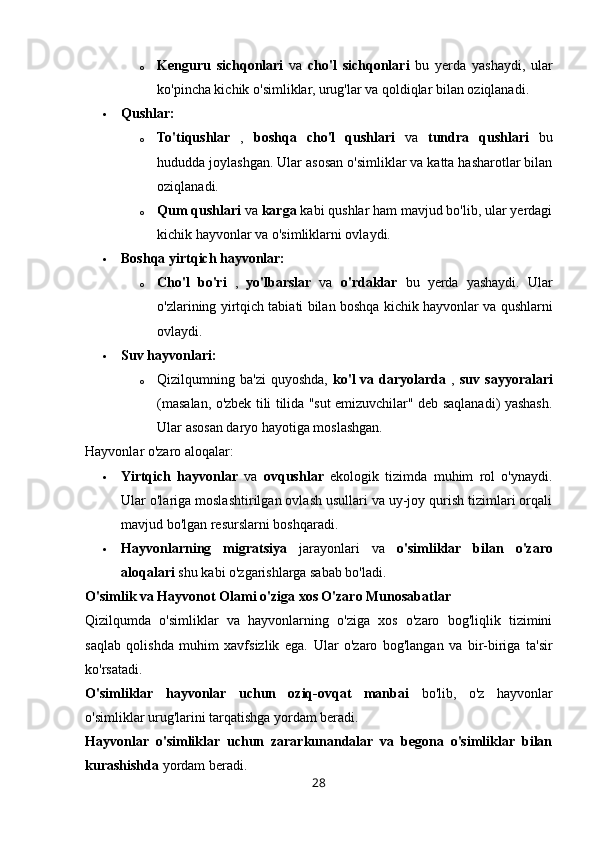 o Kenguru   sichqonlari   va   cho'l   sichqonlari   bu   yerda   yashaydi,   ular
ko'pincha kichik o'simliklar, urug'lar va qoldiqlar bilan oziqlanadi.
 Qushlar:
o To'tiqushlar   ,   boshqa   cho'l   qushlari   va   tundra   qushlari   bu
hududda joylashgan. Ular asosan o'simliklar va katta hasharotlar bilan
oziqlanadi.
o Qum qushlari  va  karga  kabi qushlar ham mavjud bo'lib, ular yerdagi
kichik hayvonlar va o'simliklarni ovlaydi.
 Boshqa yirtqich hayvonlar:
o Cho'l   bo'ri   ,   yo'lbarslar   va   o'rdaklar   bu   yerda   yashaydi.   Ular
o'zlarining yirtqich tabiati bilan boshqa kichik hayvonlar va qushlarni
ovlaydi.
 Suv hayvonlari:
o Qizilqumning  ba'zi  quyoshda,   ko'l  va  daryolarda   ,   suv  sayyoralari
(masalan, o'zbek tili tilida "sut emizuvchilar" deb saqlanadi) yashash.
Ular asosan daryo hayotiga moslashgan.
Hayvonlar o'zaro aloqalar:
 Yirtqich   hayvonlar   va   ovqushlar   ekologik   tizimda   muhim   rol   o'ynaydi.
Ular o'lariga moslashtirilgan ovlash usullari va uy-joy qurish tizimlari orqali
mavjud bo'lgan resurslarni boshqaradi.
 Hayvonlarning   migratsiya   jarayonlari   va   o'simliklar   bilan   o'zaro
aloqalari  shu kabi o'zgarishlarga sabab bo'ladi.
O'simlik va Hayvonot Olami o'ziga xos O'zaro Munosabatlar
Qizilqumda   o'simliklar   va   hayvonlarning   o'ziga   xos   o'zaro   bog'liqlik   tizimini
saqlab   qolishda   muhim   xavfsizlik   ega.   Ular   o'zaro   bog'langan   va   bir-biriga   ta'sir
ko'rsatadi.
O'simliklar   hayvonlar   uchun   oziq-ovqat   manbai   bo'lib,   o'z   hayvonlar
o'simliklar urug'larini tarqatishga yordam beradi.
Hayvonlar   o'simliklar   uchun   zararkunandalar   va   begona   o'simliklar   bilan
kurashishda  yordam beradi.  
28 