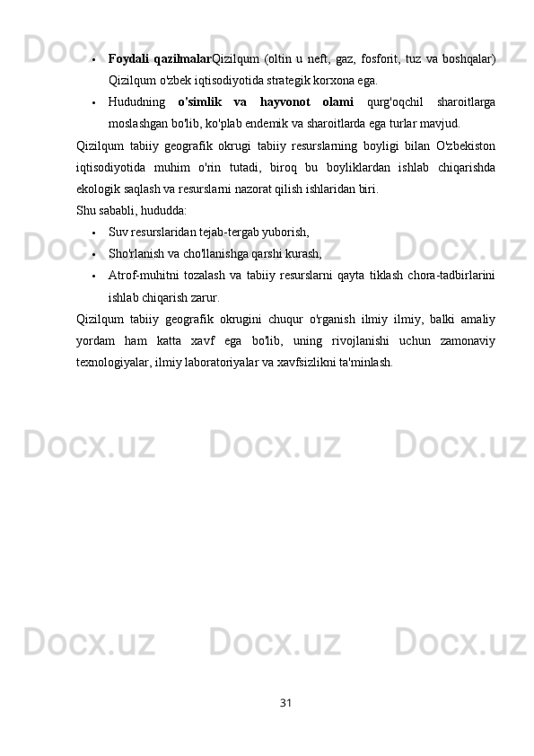  Foydali   qazilmalar Qizilqum   (oltin   u   neft,   gaz,   fosforit,   tuz   va   boshqalar)
Qizilqum o'zbek iqtisodiyotida strategik korxona ega.
 Hududning   o'simlik   va   hayvonot   olami   qurg'oqchil   sharoitlarga
moslashgan bo'lib, ko'plab endemik va sharoitlarda ega turlar mavjud.
Qizilqum   tabiiy   geografik   okrugi   tabiiy   resurslarning   boyligi   bilan   O'zbekiston
iqtisodiyotida   muhim   o'rin   tutadi,   biroq   bu   boyliklardan   ishlab   chiqarishda
ekologik saqlash va resurslarni nazorat qilish ishlaridan biri.
Shu sababli, hududda:
 Suv resurslaridan tejab-tergab yuborish,
 Sho'rlanish va cho'llanishga qarshi kurash,
 Atrof-muhitni   tozalash   va   tabiiy   resurslarni   qayta   tiklash   chora-tadbirlarini
ishlab chiqarish zarur.
Qizilqum   tabiiy   geografik   okrugini   chuqur   o'rganish   ilmiy   ilmiy,   balki   amaliy
yordam   ham   katta   xavf   ega   bo'lib,   uning   rivojlanishi   uchun   zamonaviy
texnologiyalar, ilmiy laboratoriyalar va xavfsizlikni ta'minlash.
31 