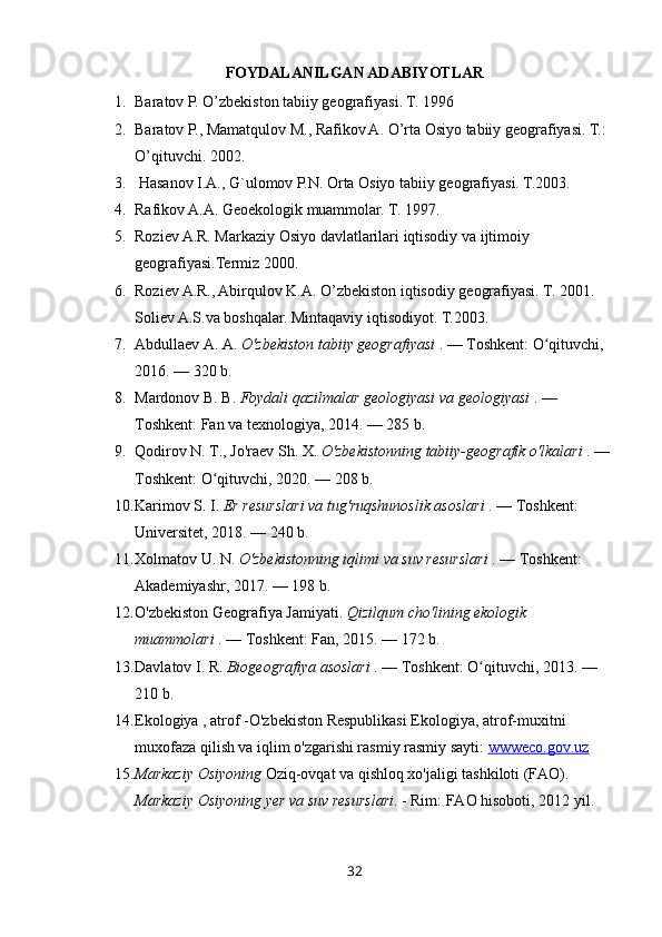 FOYDALANILGAN ADABIYOTLAR
1. Baratov P. O’zbekiston tabiiy geografiyasi. T. 1996 
2. Baratov P., Mamatqulov M., Rafikov A. O’rta Osiyo tabiiy geografiyasi. T.: 
O’qituvchi. 2002. 
3.  Hasanov I.A., G`ulomov P.N. Orta Osiyo tabiiy geografiyasi. T.2003. 
4. Rafikov A.A. Geoekologik muammolar. T. 1997.
5. Roziev A.R. Markaziy Osiyo davlatlarilari iqtisodiy va ijtimoiy 
geografiyasi.Termiz 2000.
6. Roziev A.R., Abirqulov K.A. O’zbekiston iqtisodiy geografiyasi. T. 2001. 
Soliev A.S.va boshqalar. Mintaqaviy iqtisodiyot. T.2003.
7. Abdullaev A. A.  O'zbekiston tabiiy geografiyasi  . — Toshkent: O qituvchi, ʻ
2016. — 320 b.
8. Mardonov B. B.  Foydali qazilmalar geologiyasi va geologiyasi  . — 
Toshkent: Fan va texnologiya, 2014. — 285 b.
9. Qodirov N. T., Jo'raev Sh. X.  O'zbekistonning tabiiy-geografik o'lkalari  . — 
Toshkent: O qituvchi, 2020. — 208 b.	
ʻ
10. Karimov S. I.  Er resurslari va tug'ruqshunoslik asoslari  . — Toshkent: 
Universitet, 2018. — 240 b.
11. Xolmatov U. N.  O'zbekistonning iqlimi va suv resurslari  . — Toshkent: 
Akademiyashr, 2017. — 198 b.
12. O'zbekiston Geografiya Jamiyati.  Qizilqum cho'lining ekologik 
muammolari  . — Toshkent: Fan, 2015. — 172 b.
13. Davlatov I. R.  Biogeografiya asoslari  . — Toshkent: O qituvchi, 2013. — 	
ʻ
210 b.
14. Ekologiya , atrof -O'zbekiston Respublikasi Ekologiya, atrof-muxitni 
muxofaza qilish va iqlim o'zgarishi rasmiy rasmiy sayti:  wwweco.gov.uz
15. Markaziy Osiyoning  Oziq-ovqat va qishloq xo'jaligi tashkiloti (FAO). 
Markaziy Osiyoning yer va suv resurslari . - Rim: FAO hisoboti, 2012 yil.
32 