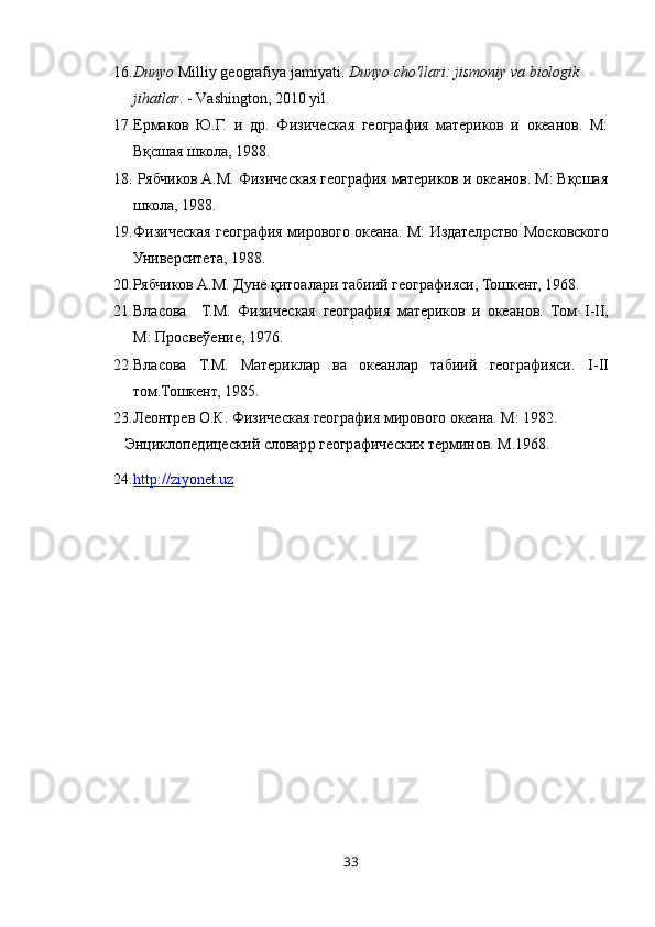 16. Dunyo  Milliy geografiya jamiyati.  Dunyo cho'llari: jismoniy va biologik 
jihatlar . - Vashington, 2010 yil.
17. Ермаков   Ю.Г.   и   др.   Физическая   география   материков   и   океанов.   М:
Вқсшая школа, 1988.
18.  Рябчиков А.М. Физическая география материков и океанов. М: Вқсшая
школа, 1988.
19. Физическая география мирового океана. М: Издател p ство Московского
Университета, 1988.
20. Рябчиков А.М. Дунё қит o алари табиий географияси, Тошкент, 1968.
21. Власова     Т.М.   Физическая   география   материков   и   океанов.   Том   I - II ,
М: Просвеўение, 1976.
22. Власова   Т.М.   Материклар   ва   океанлар   табиий   географияси.   I - II
том.Тошкент, 1985.
23. Леонт p ев О.К. Физическая география мирового океана. М: 1982.
Энциклопедицеский словар p  географических терминов. М.1968.
24. http://ziyonet.uz   
33 