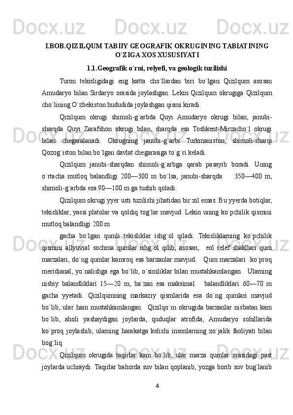I.BOB.QIZILQUM TABIIY GEOGRAFIK OKRUGINING TABIATINING
O`ZIGA XOS XUSUSIYATI
1.1.Geografik o`rni, relyefi, va geologik tuzilishi
Turon   tekisligidagi   eng   katta   cho`llardan   biri   bo`lgan   Qizilqum   asosan
Amudaryo bilan Sirdaryo orasida joylashgan. Lekin Qizilqum  okrugiga Qizilqum
cho`lining O`zbekiston hududida joylashgan qismi kiradi.
Qizilqum   okrugi   shimoli-g`arbda   Quyi   Amudaryo   okrugi   bilan,   janubi-
sharqda   Quyi   Zarafshon   okrugi   bilan,   sharqda   esa   Toshkent-Mirzacho`l   okrugi
bilan   chegaralanadi.   Okrugning   janubi-g`arbi   Turkmaniston,   shimoli-sharqi
Qozog`iston bilan bo`lgan davlat chegarasiga to`g`ri keladi.
Qizilqum   janubi-sharqdan   shimoli-g`arbga   qarab   pasayib   boradi.   Uning
o`rtacha   mutloq   balandligi   200—300   m   bo`lsa,   janubi-sharqda         350—400   m,
shimoli-g`arbda esa 90—100 m ga tushib qoladi.
Qizilqum okrugi yyer usti tuzilishi jihatidan bir xil emas. Bu yyerda botiqlar,
tekisliklar, yassi platolar va qoldiq tog`lar mavjud. Lekin uning ko`pchilik qismini
mutloq balandligi 200 m
gacha   bo`lgan   qumli   tekisliklar   ishg`ol   qiladi.   Tekisliklarning   ko`pchilik
qismini   allyuvial   sochma   qumlar   ishg`ol   qilib,   asosan,     eol   relef   shakllari   qum
marzalari, do`ng qumlar kamroq esa barxanlar mavjud.     Qum marzalari   ko`proq
meridianal, yo`nalishga ega bo`lib, o`simliklar bilan mustahkamlangan     Ularning
nisbiy   balandliklari   15—20   m,   ba`zan   esa   maksimal       balandliklari   60—70   m
gacha   yyetadi.   Qizilqumning   markaziy   qismlarida   esa   do`ng   qumlari   mavjud
bo`lib,   ular   ham   mustahkamlangan.     Qizilqo`m   okrugida   barxanlar   nisbatan   kam
bo`lib,   aholi   yashaydigan   joylarda,   quduqlar   atrofida,   Amudaryo   sohillarida
ko`proq   joylashib,   ularning   harakatga   kelishi   insonlarning   xo`jalik   faoliyati   bilan
bog`liq.
Qizilqum   okrugida   taqirlar   kam   bo`lib,   ular   marza   qumlar   orasidagi   past
joylarda uchraydi. Taqirlar bahorda suv bilan qoplanib, yozga borib suv bug`lanib
4 