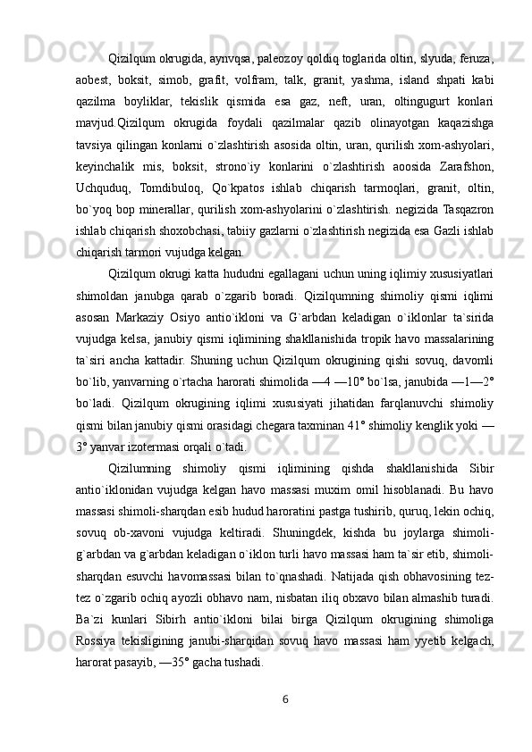 Qizilqum okrugida, aynvqsa, paleozoy qoldiq toglarida oltin, slyuda, feruza,
aobest,   boksit,   simob,   grafit,   volfram,   talk,   granit,   yashma,   island   shpati   kabi
qazilma   boyliklar,   tekislik   qismida   esa   gaz,   neft,   uran,   oltingugurt   konlari
mavjud.Qizilqum   okrugida   foydali   qazilmalar   qazib   olinayotgan   kaqazishga
tavsiya   qilingan  konlarni   o`zlashtirish   asosida   oltin,  uran,  qurilish   xom-ashyolari,
keyinchalik   mis,   boksit,   strono`iy   konlarini   o`zlashtirish   aoosida   Zarafshon,
Uchquduq,   Tomdibuloq,   Qo`kpatos   ishlab   chiqarish   tarmoqlari,   granit,   oltin,
bo`yoq  bop minerallar,  qurilish  xom-ashyolarini  o`zlashtirish.  negizida Tasqazron
ishlab chiqarish shoxobchasi, tabiiy gazlarni o`zlashtirish negizida esa Gazli ishlab
chiqarish tarmori vujudga kelgan.
Qizilqum okrugi katta hududni egallagani uchun uning iqlimiy xususiyatlari
shimoldan   janubga   qarab   o`zgarib   boradi.   Qizilqumning   shimoliy   qismi   iqlimi
asosan   Markaziy   Osiyo   antio`ikloni   va   G`arbdan   keladigan   o`iklonlar   ta`sirida
vujudga  kelsa,   janubiy  qismi   iqlimining   shakllanishida   tropik  havo   massalarining
ta`siri   ancha   kattadir.   Shuning   uchun   Qizilqum   okrugining   qishi   sovuq,   davomli
bo`lib, yanvarning o`rtacha harorati shimolida —4 —10° bo`lsa, janubida —1—2°
bo`ladi.   Qizilqum   okrugining   iqlimi   xususiyati   jihatidan   farqlanuvchi   shimoliy
qismi bilan janubiy qismi orasidagi chegara taxminan 41° shimoliy kenglik yoki —
3° yanvar izotermasi orqali o`tadi.
Qizilumning   shimoliy   qismi   iqlimining   qishda   shakllanishida   Sibir
antio`iklonidan   vujudga   kelgan   havo   massasi   muxim   omil   hisoblanadi.   Bu   havo
massasi shimoli-sharqdan esib hudud haroratini pastga tushirib, quruq, lekin ochiq,
sovuq   ob-xavoni   vujudga   keltiradi.   Shuningdek,   kishda   bu   joylarga   shimoli-
g`arbdan va g`arbdan keladigan o`iklon turli havo massasi ham ta`sir etib, shimoli-
sharqdan  esuvchi   havomassasi  bilan  to`qnashadi.  Natijada qish  obhavosining  tez-
tez o`zgarib ochiq ayozli obhavo nam, nisbatan iliq obxavo bilan almashib turadi.
Ba`zi   kunlari   Sibirh   antio`ikloni   bilai   birga   Qizilqum   okrugining   shimoliga
Rossiya   tekisligining   janubi-sharqidan   sovuq   havo   massasi   ham   yyetib   kelgach,
harorat pasayib, —35° gacha tushadi.
6 
