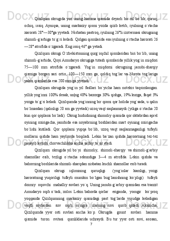 Qizilqum  okrugida yoz  uning hamma  qismida  deyarli  bir  xil   bo`lib,  quruq,
ochiq,   issiq.  Ayniqsa,   uning   markaziy   qismi   yozda   qizib   ketib,   iyulning   o`rtacha
xarorati 28°—30°ga yyetadi. Nisbatan pastroq, iyulning 26°li izotermasi okrugning
shimoli-g`arbiga to`g`ri keladi. Qolgan qismlarida esa iyulning o`rtacha harorati 26
—28° atrofida o`zgaradi. Eng issiq 46° ga yetadi.
Qizilqum okrugi O`zbekistonning qurg`oqchil qismlaridan biri bo`lib, uning
shimoli-g`arbida, Quyi Amudaryo okrugiga tutash qismlarida yillik yog`in miqdori
75—100   mm   atrofida   o`zgaradi.   Yog`in   miqdorni   okrugning   janubi-sharqiy
qismiga   borgan   sari   ortio,   100—150   mm   ga,   qoldiq   tog`lar   va   Nurota   tog`lariga
yakin qismlarida esa 200 mm ga yyetadi.
Qizilqum   okrugida   yog`in   yil   fasllari   bo`yicha   ham   notekis   taqsimlangan.
yillik yog`inni 100% desak, un|ng 48% baxorga 30% qishga, 19% kuzga, faqat 3%
yozga to`g`ri keladi. Qizilqumda yog`inning bir qismi qor holida yog`sada, u qalin
bo`lmasdan (qalinligi 20 sm ga yyetadi) uzoq vaqt saqlanmaydi (yiliga o`rtacha 20
kun qor qoplami bo`ladi). Okrug hududining shimoliy qismida qor oktabrdan aprel
oyining oxirigacha,  janubida esa  noyabrning  boshlaridan mart   oyining  oxirigacha
bo`lishi   kutiladi.   Qor   qoplami   yupqa   bo`lib,   uzoq   vaqt   saqlanmaganligi   tufayli
mollarni   qishda   ham   yaylovda   boqiladi.   Lekin   ba`zan   qishda   haroratning   tez-tez
pasayib ketishi chorvachilikka ancha salbiy ta`sir etadi.
Qizilqum  okrugida yil bo`yi  shimoliy,  shimoli-sharqiy  va shimoli-g`arbiy
shamollar   esib,   tezligi   o`rtacha   sekundiga   3—4   m   atrofida.   Lekin   qishda   va
bahorning boshlarida shimoli-sharqdan nisbatan kuchli shamollar esib turadi.
Qizilqum     okrugi     iqlimining     quruqligi       (yog`inlar     kamligi,   yozgi
haroratning   yuqoriligi   tufayli   mumkin   bo`lgan   bug`lanishning   ko`pligi)     tufayli
doimiy  oquvchi  mahalliy suvlari yo`q. Uning janubi-g`arbiy qismidan esa tranzit
Amudaryo oqib o`tadi, xolos. Lekin bahorda qorlar     eriganda,   yomgir     ko`proq
yoqqanda   Qizilqumning   markaziy   qismidagi   past   tog`larda   vujudga   keladigan
vaqtli   soylardan     suv     oqib,   so`ngra     ularning   suvi     qurib   qoladi.   Aksincha,
Qizilqumda   yyer   osti   suvlari   ancha   ko`p.   Okrugda     gount     suvlari     hamma
qismida     turon     svitasi     qumliklarida   uchraydi.   Bu   tur   yyer   osti   suvi,   asosan,
7 