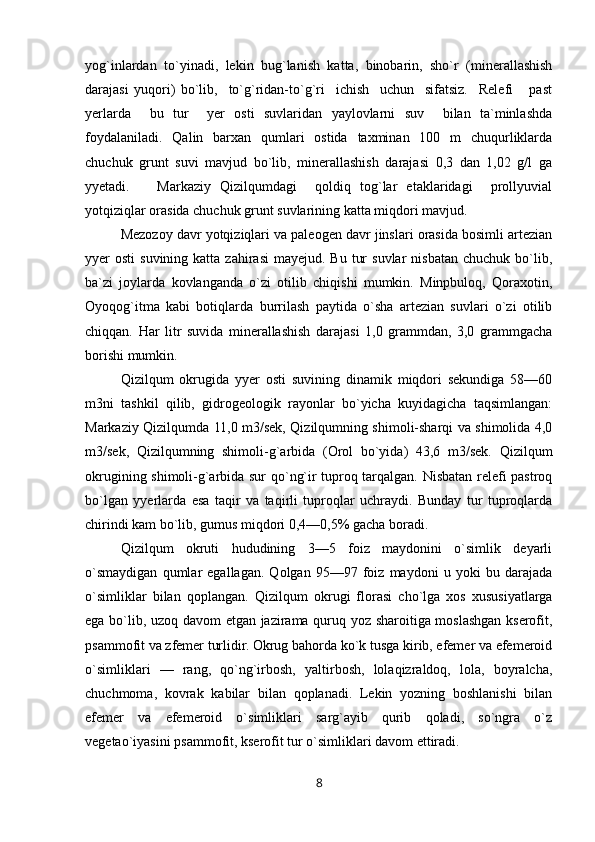 yog`inlardan   to`yinadi,   lekin   bug`lanish   katta,   binobarin,   sho`r   (minerallashish
darajasi   yuqori)   bo`lib,     to`g`ridan-to`g`ri     ichish     uchun     sifatsiz.     Relefi       past
yerlarda     bu   tur     yer   osti   suvlaridan   yaylovlarni   suv     bilan   ta`minlashda
foydalaniladi.   Qalin   barxan   qumlari   ostida   taxminan   100   m   chuqurliklarda
chuchuk   grunt   suvi   mavjud   bo`lib,   minerallashish   darajasi   0,3   dan   1,02   g/l   ga
yyetadi.       Markaziy   Qizilqumdagi     qoldiq   tog`lar   etaklaridagi     prollyuvial
yotqiziqlar orasida chuchuk grunt suvlarining katta miqdori mavjud.
Mezozoy davr yotqiziqlari va paleogen davr jinslari orasida bosimli artezian
yyer  osti   suvining  katta zahirasi  mayejud.  Bu  tur   suvlar   nisbatan  chuchuk  bo`lib,
ba`zi   joylarda   kovlanganda   o`zi   otilib   chiqishi   mumkin.   Minpbuloq,   Qoraxotin,
Oyoqog`itma   kabi   botiqlarda   burrilash   paytida   o`sha   artezian   suvlari   o`zi   otilib
chiqqan.   Har   litr   suvida   minerallashish   darajasi   1,0   grammdan,   3,0   grammgacha
borishi mumkin.
Qizilqum   okrugida   yyer   osti   suvining   dinamik   miqdori   sekundiga   58—60
m3ni   tashkil   qilib,   gidrogeologik   rayonlar   bo`yicha   kuyidagicha   taqsimlangan:
Markaziy Qizilqumda 11,0 m3/sek, Qizilqumning shimoli-sharqi va shimolida 4,0
m3/sek,   Qizilqumning   shimoli-g`arbida   (Orol   bo`yida)   43,6   m3/sek.   Qizilqum
okrugining shimoli-g`arbida sur qo`ng`ir tuproq tarqalgan. Nisbatan relefi pastroq
bo`lgan   yyerlarda   esa   taqir   va   taqirli   tuproqlar   uchraydi.   Bunday   tur   tuproqlarda
chirindi kam bo`lib, gumus miqdori 0,4—0,5% gacha boradi.
Qizilqum   okruti   hududining   3—5   foiz   maydonini   o`simlik   deyarli
o`smaydigan   qumlar   egallagan.   Qolgan   95—97   foiz   maydoni   u   yoki   bu   darajada
o`simliklar   bilan   qoplangan.   Qizilqum   okrugi   florasi   cho`lga   xos   xususiyatlarga
ega bo`lib, uzoq davom etgan jazirama quruq yoz sharoitiga moslashgan kserofit,
psammofit va zfemer turlidir. Okrug bahorda ko`k tusga kirib, efemer va efemeroid
o`simliklari   —   rang,   qo`ng`irbosh,   yaltirbosh,   lolaqizraldoq,   lola,   boyralcha,
chuchmoma,   kovrak   kabilar   bilan   qoplanadi.   Lekin   yozning   boshlanishi   bilan
efemer   va   efemeroid   o`simliklari   sarg`ayib   qurib   qoladi,   so`ngra   o`z
vegetao`iyasini psammofit, kserofit tur o`simliklari davom ettiradi.
8 