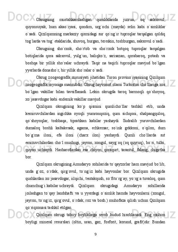 Okrugning   mustahkamlashgan   qumliklarida   juzrun,   oq   saksovul,
quyonsuyak,   hum   akao`iyasi,   qondim,   urg`ochi   (mayda)   selin   kabi   o`simliklar
o`sadi.   Qizilqumning   markaziy   qismidagi   sur   qo`ng`ir   tuproqlar   tarqalgan   qoldiq
tog`larda va tog` etaklarida, shuvoq, burgan, tereskin, toshburgan, saksovul o`sadi.
Okrugning   sho`rxok,   sho`rtob   va   sho`rxok   botqoq   tuproqlar   tarqalgan
botiqlarida   qora   saksovul,   yulg`un,   baliqko`z,   sarisazan,   qorabaroq,   potash   va
boshqa   bir   yillik   sho`ralar   uchraydi.   Taqir   na   taqirli   tuproqlar   mavjud   bo`lgan
yyerlarda donasho`r, bir yillik sho`ralar o`sadi.
Okrug   zoogeografik   xususiyati   jihatidan  Turon   provino`iyasining   Qizilqum
zoogeografik rayoniga mansubdir. Okrug hayvonot olami Turkiston cho`llariga xos
bo`lgan   vakillar   bilan   tavsiflanadi.   Lekin   okrugda   taroq   barmoqli   qo`shoyoq,
xo`jasavdogar kabi endemik vakillar mavjud.
Qizilqum   okrugining   ko`p   qismini   qumlicho`llar   tashkil   etib,   unda
kemiruvchilardan   ingichka   oyoqli   yumronqoziq,   qum   sichqoni,   shalpangquloq,
qo`shoyoqlar,   toshbaqa,   tipratikan   kabilar   yashaydi.   Sudralib   yuruvchilardan
dumaloq   boshli   kaltakesak,   agama,   echkemar,   so`ink   gekkoni,   o`qilon,   dum
bo`g`ma   iloni,   efa   iloni   (charx   ilon)   yashaydi.   Qumli   cho`llarda   sut
emizuvchilardan cho`l mushugi, jayron, xongul, sayg`oq (oq quyruq), bo`ri, tulki,
quyon   uchraydi.   Hasharotlardan   esa   chiyon,   qoraqurt,   tarantul,   falang,   chigirtka
bor.
Qizilqum okrugining Amudaryo sohilarida to`qayzorlar ham mavjud bo`lib,
unda   g`oz,   o`rdak,   qirg`ovul,   to`ng`iz   kabi   hayvonlar   bor.   Qizilqum   okrugida
qushlardan xo`jasavdogar, iilqichi, tentakqush, so`fito`rg`ay, yo`rg`a tuvaloq, qum
chumchug`i kabilar uchraydi. Qizilqum   okrugidagi   Amudaryo   sohillarida
joilashgan   to`qay   landshafti   va   u   yyerdagi   o`simlik   hamda   hayvonlarni   (xongul,
jayron, to`ng`iz, qirg`ovul, o`rdak, roz va bosh.) muhofaza qilish uchun Qizilqum
qo`riqxonasi tashkil etilgan.
Qizilqum   okrugi   tabiiy   boyliklarga   serob   hudud   hisoblanadi.   Eng   muhim
boyligi   mineral   resurslari   (oltin,   uran,   gaz,   fosforit,   korund,   grafit)dir.   Bundan
9 