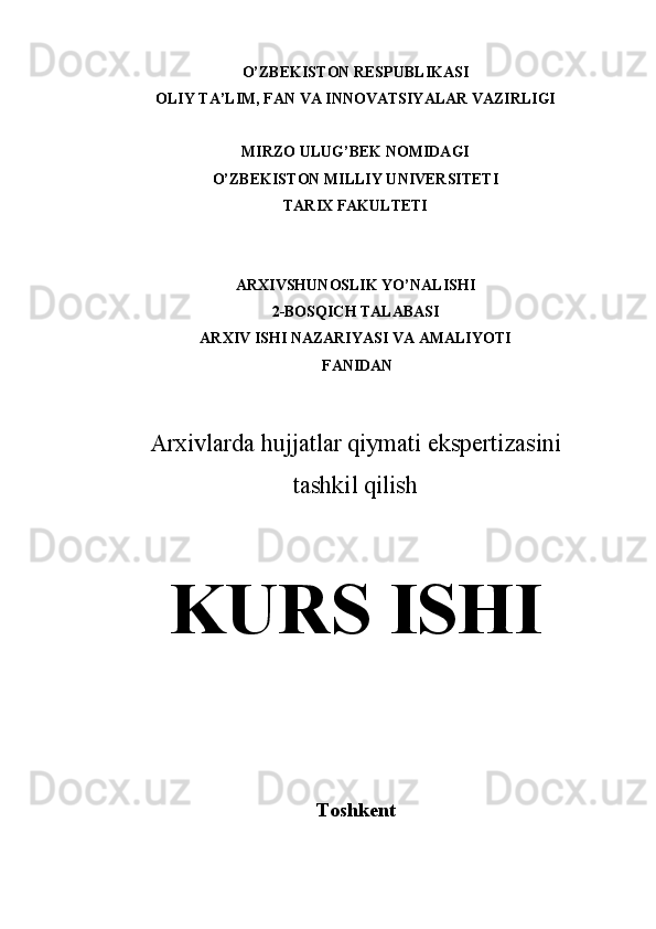 O’ZBEKISTON RESPUBLIKASI
OLIY TA’LIM, FAN VA INNOVATSIYALAR VAZIRLIGI
MIRZO ULUG’BEK NOMIDAGI 
O’ZBEKISTON MILLIY UNIVERSITETI
TARIX FAKULTETI
ARXIVSHUNOSLIK YO’NALISHI 
2-BOSQICH TALABASI
ARXIV ISHI NAZARIYASI VA AMALIYOTI
 FANIDAN 
Arxivlarda hujjatlar qiymati ekspertizasini
t ashkil qilish
KURS ISHI
Toshkent  