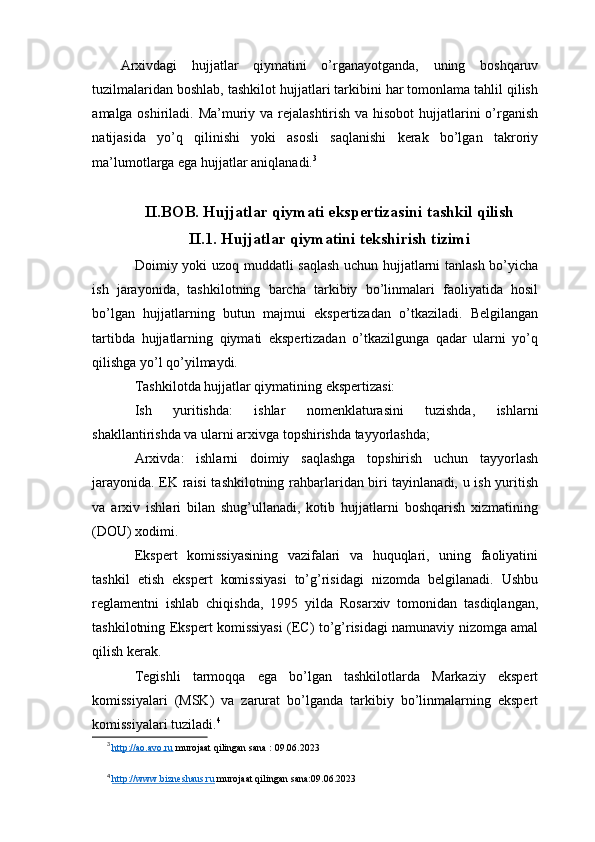 Arxivdagi   hujjatlar   qiymatini   o’rganayotganda,   uning   boshqaruv
tuzilmalaridan boshlab, tashkilot hujjatlari tarkibini har tomonlama tahlil qilish
amalga oshiriladi. Ma’muriy va rejalashtirish va hisobot  hujjatlarini  o’rganish
natijasida   yo’q   qilinishi   yoki   asosli   saqlanishi   kerak   bo’lgan   takroriy
ma’lumotlarga ega hujjatlar aniqlanadi. 3
II.BOB. Hujjatlar qiymati ekspertizasini tashkil qilish
II.1.  Hujjatlar qiymatini tekshirish tizimi
Doimiy yoki uzoq muddatli saqlash uchun hujjatlarni tanlash bo’yicha
ish   jarayonida,   tashkilotning   barcha   tarkibiy   bo’linmalari   faoliyatida   hosil
bo’lgan   hujjatlarning   butun   majmui   ekspertizadan   o’tkaziladi.   Belgilangan
tartibda   hujjatlarning   qiymati   ekspertizadan   o’tkazilgunga   qadar   ularni   yo’q
qilishga yo’l qo’yilmaydi.
Tashkilotda hujjatlar qiymatining ekspertizasi:
Ish   yuritishda:   ishlar   nomenklaturasini   tuzishda,   ishlarni
shakllantirishda va ularni arxivga topshirishda tayyorlashda;
Arxivda:   ishlarni   doimiy   saqlashga   topshirish   uchun   tayyorlash
jarayonida. EK raisi tashkilotning rahbarlaridan biri tayinlanadi, u ish yuritish
va   arxiv   ishlari   bilan   shug’ullanadi,   kotib   hujjatlarni   boshqarish   xizmatining
(DOU) xodimi.
Ekspert   komissiyasining   vazifalari   va   huquqlari,   uning   faoliyatini
tashkil   etish   ekspert   komissiyasi   to’g’risidagi   nizomda   belgilanadi.   Ushbu
reglamentni   ishlab   chiqishda,   1995   yilda   Rosarxiv   tomonidan   tasdiqlangan,
tashkilotning Ekspert komissiyasi (EC) to’g’risidagi namunaviy nizomga amal
qilish kerak.
Tegishli   tarmoqqa   ega   bo’lgan   tashkilotlarda   Markaziy   ekspert
komissiyalari   (MSK)   va   zarurat   bo’lganda   tarkibiy   bo’linmalarning   ekspert
komissiyalari tuziladi. 4
3
  http://ao.avo.ru  murojaat qilingan sana : 09.06.2023
4
  http://www.bizneshaus.ru  murojaat qilingan sana:09.06.2023 