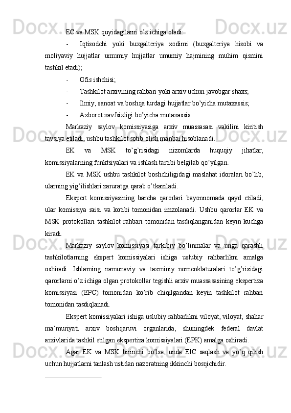 EC va MSK quyidagilarni o’z ichiga oladi:
- Iqtisodchi   yoki   buxgalteriya   xodimi   (buxgalteriya   hisobi   va
moliyaviy   hujjatlar   umumiy   hujjatlar   umumiy   hajmining   muhim   qismini
tashkil etadi);
- Ofis ishchisi;
- Tashkilot arxivining rahbari yoki arxiv uchun javobgar shaxs;
- Ilmiy, sanoat va boshqa turdagi hujjatlar bo’yicha mutaxassis;
- Axborot xavfsizligi bo’yicha mutaxassis.
Markaziy   saylov   komissiyasiga   arxiv   muassasasi   vakilini   kiritish
tavsiya etiladi, ushbu tashkilot sotib olish manbai hisoblanadi.
EK   va   MSK   to’g’risidagi   nizomlarda   huquqiy   jihatlar,
komissiyalarning funktsiyalari va ishlash tartibi belgilab qo’yilgan.
EK  va  MSK ushbu  tashkilot  boshchiligidagi  maslahat  idoralari  bo’lib,
ularning yig’ilishlari zaruratga qarab o’tkaziladi.
Ekspert   komissiyasining   barcha   qarorlari   bayonnomada   qayd   etiladi,
ular   komissiya   raisi   va   kotibi   tomonidan   imzolanadi.   Ushbu   qarorlar   EK   va
MSK   protokollari   tashkilot   rahbari   tomonidan   tasdiqlanganidan   keyin   kuchga
kiradi.
Markaziy   saylov   komissiyasi   tarkibiy   bo’linmalar   va   unga   qarashli
tashkilotlarning   ekspert   komissiyalari   ishiga   uslubiy   rahbarlikni   amalga
oshiradi.   Ishlarning   namunaviy   va   taxminiy   nomenklaturalari   to’g’risidagi
qarorlarni o’z ichiga olgan protokollar tegishli arxiv muassasasining ekspertiza
komissiyasi   (EPC)   tomonidan   ko’rib   chiqilgandan   keyin   tashkilot   rahbari
tomonidan tasdiqlanadi.
Ekspert komissiyalari ishiga uslubiy rahbarlikni viloyat, viloyat, shahar
ma’muriyati   arxiv   boshqaruvi   organlarida,   shuningdek   federal   davlat
arxivlarida tashkil etilgan ekspertiza komissiyalari (EPK) amalga oshiradi.
Agar   EK   va   MSK   birinchi   bo’lsa,   unda   EIC   saqlash   va   yo’q   qilish
uchun hujjatlarni tanlash ustidan nazoratning ikkinchi bosqichidir. 