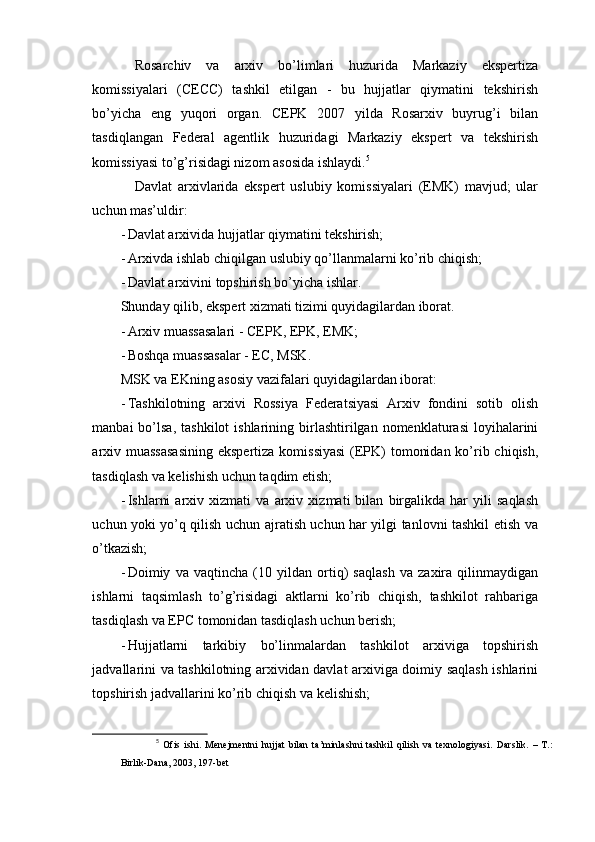 Rosarchiv   va   arxiv   bo’limlari   huzurida   Markaziy   ekspertiza
komissiyalari   (CECC)   tashkil   etilgan   -   bu   hujjatlar   qiymatini   tekshirish
bo’yicha   eng   yuqori   organ.   CEPK   2007   yilda   Rosarxiv   buyrug’i   bilan
tasdiqlangan   Federal   agentlik   huzuridagi   Markaziy   ekspert   va   tekshirish
komissiyasi to’g’risidagi nizom asosida ishlaydi. 5
Davlat   arxivlarida   ekspert   uslubiy   komissiyalari   (EMK)   mavjud;   ular
uchun mas’uldir:
- Davlat arxivida hujjatlar qiymatini tekshirish;
- Arxivda ishlab chiqilgan uslubiy qo’llanmalarni ko’rib chiqish;
- Davlat arxivini topshirish bo’yicha ishlar.
Shunday qilib, ekspert xizmati tizimi quyidagilardan iborat.
- Arxiv muassasalari - CEPK, EPK, EMK;
- Boshqa muassasalar - EC, MSK.
MSK va EKning asosiy vazifalari quyidagilardan iborat:
- Tashkilotning   arxivi   Rossiya   Federatsiyasi   Arxiv   fondini   sotib   olish
manbai   bo’lsa,  tashkilot  ishlarining  birlashtirilgan  nomenklaturasi  loyihalarini
arxiv muassasasining  ekspertiza komissiyasi  (EPK)  tomonidan ko’rib chiqish,
tasdiqlash va kelishish uchun taqdim etish;
- Ishlarni   arxiv   xizmati   va   arxiv   xizmati   bilan   birgalikda   har   yili   saqlash
uchun yoki yo’q qilish uchun ajratish uchun har yilgi tanlovni tashkil etish va
o’tkazish;
- Doimiy   va   vaqtincha   (10   yildan   ortiq)   saqlash   va   zaxira   qilinmaydigan
ishlarni   taqsimlash   to’g’risidagi   aktlarni   ko’rib   chiqish,   tashkilot   rahbariga
tasdiqlash va EPC tomonidan tasdiqlash uchun berish;
- Hujjatlarni   tarkibiy   bo’linmalardan   tashkilot   arxiviga   topshirish
jadvallarini va tashkilotning arxividan davlat arxiviga doimiy saqlash ishlarini
topshirish jadvallarini ko’rib chiqish va kelishish;
5
  Ofis   ishi.   Menejmentni   hujjat   bilan   ta’minlashni   tashkil   qilish   va   texnologiyasi.   Darslik.   –   T.:
Birlik-Dana, 2003, 197-bet 