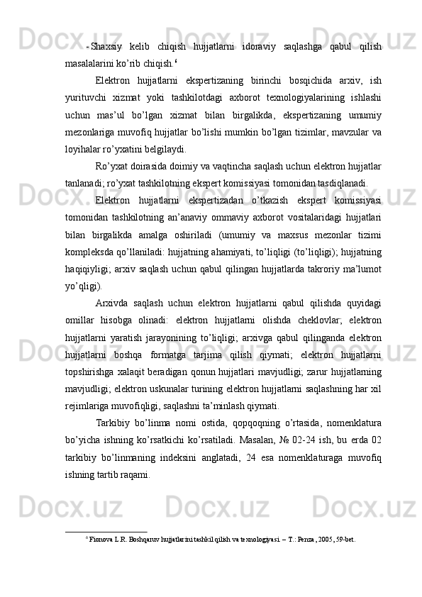 - Shaxsiy   kelib   chiqish   hujjatlarni   idoraviy   saqlashga   qabul   qilish
masalalarini ko’rib chiqish. 6
Elektron   hujjatlarni   ekspertizaning   birinchi   bosqichida   arxiv,   ish
yurituvchi   xizmat   yoki   tashkilotdagi   axborot   texnologiyalarining   ishlashi
uchun   mas’ul   bo’lgan   xizmat   bilan   birgalikda,   ekspertizaning   umumiy
mezonlariga muvofiq hujjatlar bo’lishi  mumkin bo’lgan tizimlar, mavzular  va
loyihalar ro’yxatini belgilaydi.
Ro’yxat doirasida doimiy va vaqtincha saqlash uchun elektron hujjatlar
tanlanadi; ro’yxat tashkilotning ekspert komissiyasi tomonidan tasdiqlanadi.
Elektron   hujjatlarni   ekspertizadan   o’tkazish   ekspert   komissiyasi
tomonidan   tashkilotning   an’anaviy   ommaviy   axborot   vositalaridagi   hujjatlari
bilan   birgalikda   amalga   oshiriladi   (umumiy   va   maxsus   mezonlar   tizimi
kompleksda qo’llaniladi: hujjatning ahamiyati, to’liqligi (to’liqligi); hujjatning
haqiqiyligi;   arxiv   saqlash   uchun   qabul   qilingan   hujjatlarda   takroriy   ma’lumot
yo’qligi).
Arxivda   saqlash   uchun   elektron   hujjatlarni   qabul   qilishda   quyidagi
omillar   hisobga   olinadi:   elektron   hujjatlarni   olishda   cheklovlar;   elektron
hujjatlarni   yaratish   jarayonining   to’liqligi;   arxivga   qabul   qilinganda   elektron
hujjatlarni   boshqa   formatga   tarjima   qilish   qiymati;   elektron   hujjatlarni
topshirishga xalaqit  beradigan qonun hujjatlari  mavjudligi;  zarur  hujjatlarning
mavjudligi; elektron uskunalar turining elektron hujjatlarni saqlashning har xil
rejimlariga muvofiqligi, saqlashni ta’minlash qiymati.
Tarkibiy   bo’linma   nomi   ostida,   qopqoqning   o’rtasida,   nomenklatura
bo’yicha   ishning   ko’rsatkichi   ko’rsatiladi.   Masalan,   №   02-24   ish,   bu   erda   02
tarkibiy   bo’linmaning   indeksini   anglatadi,   24   esa   nomenklaturaga   muvofiq
ishning tartib raqami.
6
 Fionova L.R. Boshqaruv hujjatlarini tashkil qilish va texnologiyasi. – T.: Penza, 2005, 59-bet. 