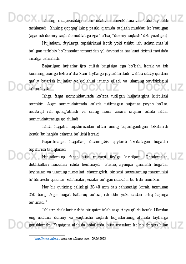 Ishning   muqovasidagi   nom   odatda   nomenklaturadan   butunlay   olib
tashlanadi.   Ishning   qopqog’ining   pastki   qismida   saqlash   muddati   ko’rsatilgan
(agar ish doimiy saqlash muddatiga ega bo’lsa, "doimiy saqlash" deb yozilgan).
Hujjatlarni   fayllarga   topshirishni   kotib   yoki   ushbu   ish   uchun   mas’ul
bo’lgan tarkibiy bo’linmalar tomonidan yil davomida har kuni tizimli ravishda
amalga oshiriladi.
Bajarilgan   hujjatlar   ijro   etilish   belgisiga   ega   bo’lishi   kerak   va   ish
kunining oxiriga kelib o’sha kuni fayllarga joylashtiriladi. Ushbu oddiy qoidani
qat’iy   bajarish   hujjatlar   yo’qolishini   istisno   qiladi   va   ularning   xavfsizligini
ta’minlaydi.
Ishga   faqat   nomenklaturada   ko’zda   tutilgan   hujjatlargina   kiritilishi
mumkin.   Agar   nomenklaturada   ko’zda   tutilmagan   hujjatlar   paydo   bo’lsa,
mustaqil   ish   qo’zg’atiladi   va   uning   nomi   zaxira   raqami   ostida   ishlar
nomenklaturasiga qo’shiladi.
Ishda   hujjatni   topshirishdan   oldin   uning   bajarilganligini   tekshirish
kerak (bu haqida eslatma bo’lishi kerak).
Bajarilmagan   hujjatlar,   shuningdek   qaytarib   beriladigan   hujjatlar
topshirish taqiqlanadi.
Hujjatlarning   faqat   bitta   nusxasi   faylga   kiritilgan.   Qoralamalar,
dublikatlari   nusxalari   ishda   berilmaydi.   Istisno,   ayniqsa   qimmatli   hujjatlar
loyihalari va ularning nusxalari, shuningdek, birinchi nusxalarning mazmunini
to’ldiruvchi qarorlar, eslatmalar, vizalar bo’lgan nusxalar bo’lishi mumkin.
Har   bir   qutining   qalinligi   30-40   mm   dan   oshmasligi   kerak,   taxminan
250   barg.   Agar   hujjat   kattaroq   bo’lsa,   ish   ikki   yoki   undan   ortiq   hajmga
bo’linadi. 7
Ishlarni shakllantirishda bir qator talablarga rioya qilish kerak. Ulardan
eng   muhimi   doimiy   va   vaqtincha   saqlash   hujjatlarining   alohida   fayllarga
guruhlanishi.  Faqatgina  alohida  holatlarda,  bitta masalani   ko’rib chiqish  bilan
7
  http://www.tepka.ru  murojaat qilingan sana : 09.06.2023 