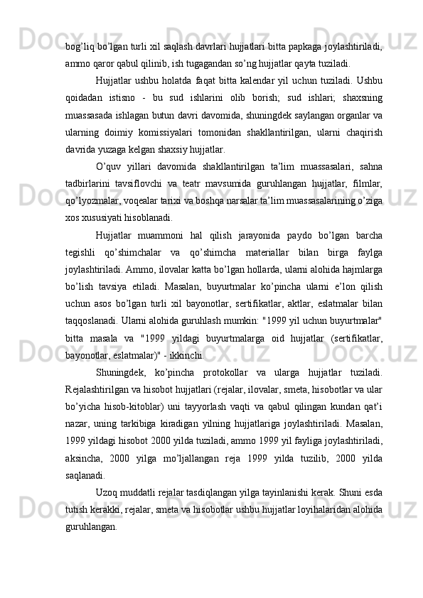 bog’liq bo’lgan turli xil saqlash davrlari hujjatlari bitta papkaga joylashtiriladi,
ammo qaror qabul qilinib, ish tugagandan so’ng hujjatlar qayta tuziladi. 
Hujjatlar   ushbu   holatda   faqat   bitta   kalendar   yil   uchun   tuziladi.   Ushbu
qoidadan   istisno   -   bu   sud   ishlarini   olib   borish;   sud   ishlari;   shaxsning
muassasada ishlagan butun davri davomida, shuningdek saylangan organlar va
ularning   doimiy   komissiyalari   tomonidan   shakllantirilgan,   ularni   chaqirish
davrida yuzaga kelgan shaxsiy hujjatlar.
O’quv   yillari   davomida   shakllantirilgan   ta’lim   muassasalari,   sahna
tadbirlarini   tavsiflovchi   va   teatr   mavsumida   guruhlangan   hujjatlar,   filmlar,
qo’lyozmalar, voqealar tarixi va boshqa narsalar ta’lim muassasalarining o’ziga
xos xususiyati hisoblanadi.
Hujjatlar   muammoni   hal   qilish   jarayonida   paydo   bo’lgan   barcha
tegishli   qo’shimchalar   va   qo’shimcha   materiallar   bilan   birga   faylga
joylashtiriladi. Ammo, ilovalar katta bo’lgan hollarda, ularni alohida hajmlarga
bo’lish   tavsiya   etiladi.   Masalan,   buyurtmalar   ko’pincha   ularni   e’lon   qilish
uchun   asos   bo’lgan   turli   xil   bayonotlar,   sertifikatlar,   aktlar,   eslatmalar   bilan
taqqoslanadi. Ularni alohida guruhlash mumkin: "1999 yil uchun buyurtmalar"
bitta   masala   va   "1999   yildagi   buyurtmalarga   oid   hujjatlar   (sertifikatlar,
bayonotlar, eslatmalar)" - ikkinchi.
Shuningdek,   ko’pincha   protokollar   va   ularga   hujjatlar   tuziladi.
Rejalashtirilgan va hisobot hujjatlari (rejalar, ilovalar, smeta, hisobotlar va ular
bo’yicha   hisob-kitoblar)   uni   tayyorlash   vaqti   va   qabul   qilingan   kundan   qat’i
nazar,   uning   tarkibiga   kiradigan   yilning   hujjatlariga   joylashtiriladi.   Masalan,
1999 yildagi hisobot 2000 yilda tuziladi, ammo 1999 yil fayliga joylashtiriladi,
aksincha,   2000   yilga   mo’ljallangan   reja   1999   yilda   tuzilib,   2000   yilda
saqlanadi.
Uzoq muddatli rejalar tasdiqlangan yilga tayinlanishi kerak. Shuni esda
tutish kerakki, rejalar, smeta va hisobotlar ushbu hujjatlar loyihalaridan alohida
guruhlangan. 