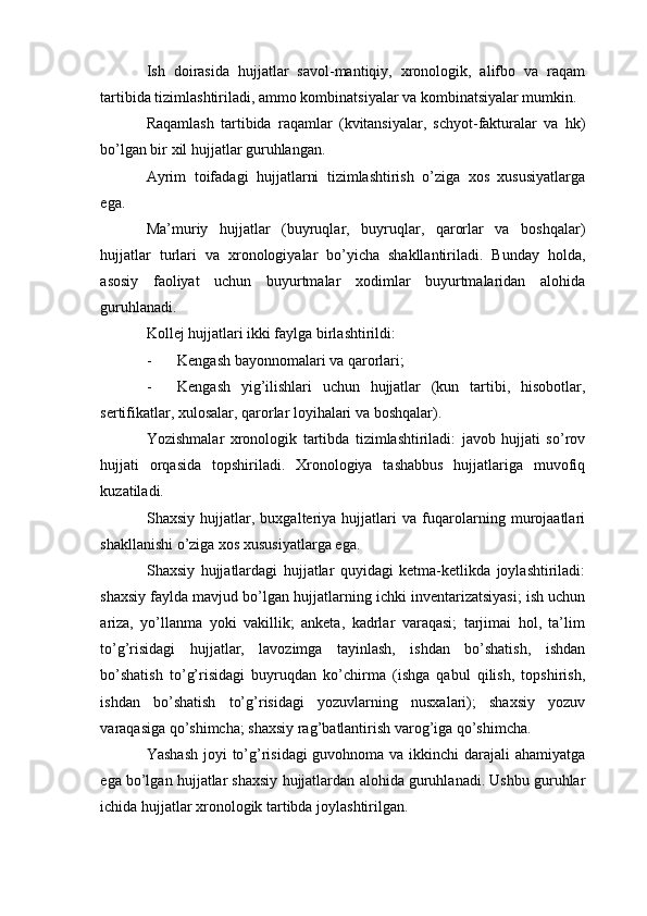 Ish   doirasida   hujjatlar   savol-mantiqiy,   xronologik,   alifbo   va   raqam
tartibida tizimlashtiriladi, ammo kombinatsiyalar va kombinatsiyalar mumkin.
Raqamlash   tartibida   raqamlar   (kvitansiyalar,   schyot-fakturalar   va   hk)
bo’lgan bir xil hujjatlar guruhlangan.
Ayrim   toifadagi   hujjatlarni   tizimlashtirish   o’ziga   xos   xususiyatlarga
ega.
Ma’muriy   hujjatlar   (buyruqlar,   buyruqlar,   qarorlar   va   boshqalar)
hujjatlar   turlari   va   xronologiyalar   bo’yicha   shakllantiriladi.   Bunday   holda,
asosiy   faoliyat   uchun   buyurtmalar   xodimlar   buyurtmalaridan   alohida
guruhlanadi.
Kollej hujjatlari ikki faylga birlashtirildi: 
- Kengash bayonnomalari va qarorlari;
- Kengash   yig’ilishlari   uchun   hujjatlar   (kun   tartibi,   hisobotlar,
sertifikatlar, xulosalar, qarorlar loyihalari va boshqalar).
Yozishmalar   xronologik   tartibda   tizimlashtiriladi:   javob   hujjati   so’rov
hujjati   orqasida   topshiriladi.   Xronologiya   tashabbus   hujjatlariga   muvofiq
kuzatiladi.
Shaxsiy   hujjatlar,   buxgalteriya   hujjatlari   va   fuqarolarning   murojaatlari
shakllanishi o’ziga xos xususiyatlarga ega.
Shaxsiy   hujjatlardagi   hujjatlar   quyidagi   ketma-ketlikda   joylashtiriladi:
shaxsiy faylda mavjud bo’lgan hujjatlarning ichki inventarizatsiyasi; ish uchun
ariza,   yo’llanma   yoki   vakillik;   anketa,   kadrlar   varaqasi;   tarjimai   hol,   ta’lim
to’g’risidagi   hujjatlar,   lavozimga   tayinlash,   ishdan   bo’shatish,   ishdan
bo’shatish   to’g’risidagi   buyruqdan   ko’chirma   (ishga   qabul   qilish,   topshirish,
ishdan   bo’shatish   to’g’risidagi   yozuvlarning   nusxalari);   shaxsiy   yozuv
varaqasiga qo’shimcha; shaxsiy rag’batlantirish varog’iga qo’shimcha.
Yashash  joyi  to’g’risidagi  guvohnoma va ikkinchi  darajali  ahamiyatga
ega bo’lgan hujjatlar shaxsiy hujjatlardan alohida guruhlanadi. Ushbu guruhlar
ichida hujjatlar xronologik tartibda joylashtirilgan. 