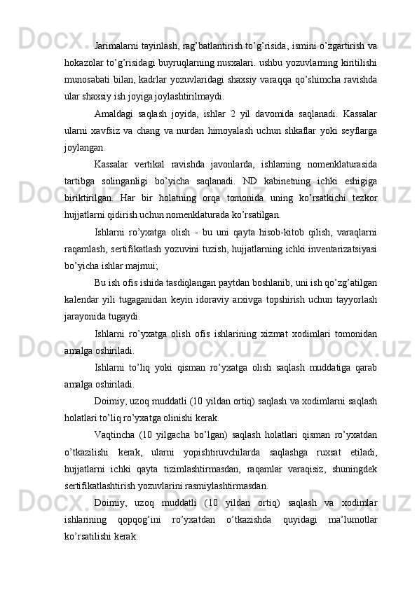 Jarimalarni tayinlash, rag’batlantirish to’g’risida, ismini o’zgartirish va
hokazolar to’g’risidagi  buyruqlarning nusxalari. ushbu yozuvlarning kiritilishi
munosabati   bilan, kadrlar  yozuvlaridagi   shaxsiy  varaqqa  qo’shimcha   ravishda
ular shaxsiy ish joyiga joylashtirilmaydi.
Amaldagi   saqlash   joyida,   ishlar   2   yil   davomida   saqlanadi.   Kassalar
ularni   xavfsiz   va   chang   va   nurdan   himoyalash   uchun   shkaflar   yoki   seyflarga
joylangan.
Kassalar   vertikal   ravishda   javonlarda,   ishlarning   nomenklaturasida
tartibga   solinganligi   bo’yicha   saqlanadi.   ND   kabinetning   ichki   eshigiga
biriktirilgan.   Har   bir   holatning   orqa   tomonida   uning   ko’rsatkichi   tezkor
hujjatlarni qidirish uchun nomenklaturada ko’rsatilgan.
Ishlarni   ro’yxatga   olish   -   bu   uni   qayta   hisob-kitob   qilish,   varaqlarni
raqamlash,  sertifikatlash  yozuvini   tuzish,  hujjatlarning  ichki  inventarizatsiyasi
bo’yicha ishlar majmui;
Bu ish ofis ishida tasdiqlangan paytdan boshlanib, uni ish qo’zg’atilgan
kalendar   yili   tugaganidan   keyin   idoraviy   arxivga   topshirish   uchun   tayyorlash
jarayonida tugaydi.
Ishlarni   ro’yxatga   olish   ofis   ishlarining   xizmat   xodimlari   tomonidan
amalga oshiriladi.
Ishlarni   to’liq   yoki   qisman   ro’yxatga   olish   saqlash   muddatiga   qarab
amalga oshiriladi.
Doimiy, uzoq muddatli (10 yildan ortiq) saqlash va xodimlarni saqlash
holatlari to’liq ro’yxatga olinishi kerak.
Vaqtincha   (10   yilgacha   bo’lgan)   saqlash   holatlari   qisman   ro’yxatdan
o’tkazilishi   kerak,   ularni   yopishtiruvchilarda   saqlashga   ruxsat   etiladi,
hujjatlarni   ichki   qayta   tizimlashtirmasdan,   raqamlar   varaqisiz,   shuningdek
sertifikatlashtirish yozuvlarini rasmiylashtirmasdan.
Doimiy,   uzoq   muddatli   (10   yildan   ortiq)   saqlash   va   xodimlar
ishlarining   qopqog’ini   ro’yxatdan   o’tkazishda   quyidagi   ma’lumotlar
ko’rsatilishi kerak: 