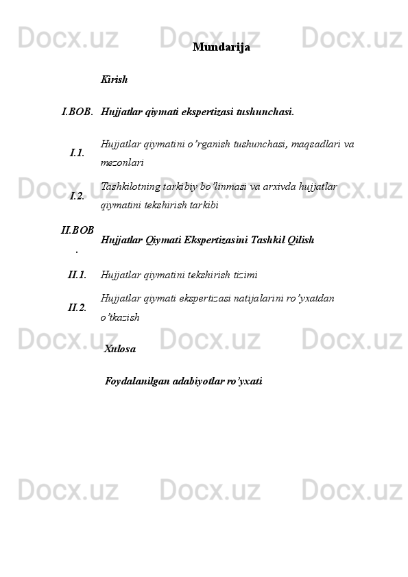 Mundarija
Kirish 
I.BOB. Hujjatlar qiymati ekspertizasi tushunchasi. 
I.1. Hujjatlar qiymatini o’rganish tushunchasi, maqsadlari va 
mezonlari 
I.2. Tashkilotning tarkibiy bo’linmasi va arxivda hujjatlar 
qiymatini tekshirish tarkibi 
II.BOB
. Hujjatlar Qiymati Ekspertizasini Tashkil Qilish 
II.1. Hujjatlar qiymatini tekshirish tizimi 
II.2. Hujjatlar qiymati ekspertizasi natijalarini ro’yxatdan 
o’tkazish 
Xulosa 
Foydalanilgan adabiyotlar ro’yxati  
