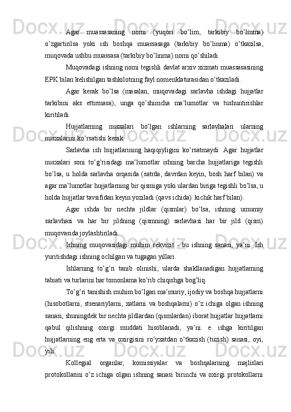 Agar   muassasaning   nomi   (yuqori   bo’lim,   tarkibiy   bo’linma)
o’zgartirilsa   yoki   ish   boshqa   muassasaga   (tarkibiy   bo’linma)   o’tkazilsa,
muqovada ushbu muassasa (tarkibiy bo’linma) nomi qo’shiladi.
Muqovadagi ishning nomi tegishli davlat arxiv xizmati muassasasining
EPK bilan kelishilgan tashkilotning fayl nomenklaturasidan o’tkaziladi.
Agar   kerak   bo’lsa   (masalan,   muqovadagi   sarlavha   ishdagi   hujjatlar
tarkibini   aks   ettirmasa),   unga   qo’shimcha   ma’lumotlar   va   tushuntirishlar
kiritiladi.
Hujjatlarning   nusxalari   bo’lgan   ishlarning   sarlavhalari   ularning
nusxalarini ko’rsatishi kerak.
Sarlavha   ish   hujjatlarining   haqiqiyligini   ko’rsatmaydi.   Agar   hujjatlar
nusxalari   soni   to’g’risidagi   ma’lumotlar   ishning   barcha   hujjatlariga   tegishli
bo’lsa,   u   holda   sarlavha   orqasida   (satrda,   davrdan   keyin,   bosh   harf   bilan)   va
agar ma’lumotlar hujjatlarning bir qismiga yoki ulardan biriga tegishli bo’lsa, u
holda hujjatlar tavsifidan keyin yoziladi (qavs ichida). kichik harf bilan).
Agar   ishda   bir   nechta   jildlar   (qismlar)   bo’lsa,   ishning   umumiy
sarlavhasi   va   har   bir   jildning   (qismning)   sarlavhasi   har   bir   jild   (qism)
muqovasida joylashtiriladi.
Ishning   muqovasidagi   muhim   rekvizit   -   bu   ishning   sanasi,   ya’ni.   Ish
yuritishdagi ishning ochilgan va tugagan yillari.
Ishlarning   to’g’ri   tanib   olinishi,   ularda   shakllanadigan   hujjatlarning
tabiati va turlarini har tomonlama ko’rib chiqishga bog’liq.
To’g’ri tanishish muhim bo’lgan ma’muriy, ijodiy va boshqa hujjatlarni
(hisobotlarni,   stsenariylarni,   xatlarni   va   boshqalarni)   o’z   ichiga   olgan   ishning
sanasi, shuningdek bir nechta jildlardan (qismlardan) iborat hujjatlar hujjatlarni
qabul   qilishning   oxirgi   muddati   hisoblanadi,   ya’ni.   e.   ishga   kiritilgan
hujjatlarning   eng   erta   va   oxirgisini   ro’yxatdan   o’tkazish   (tuzish)   sanasi,   oyi,
yili.
Kollegial   organlar,   komissiyalar   va   boshqalarning   majlislari
protokollarini   o’z   ichiga   olgan   ishning   sanasi   birinchi   va   oxirgi   protokollarni 