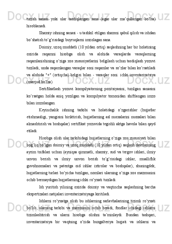 tuzish   sanasi   yoki   ular   tasdiqlangan   sana   (agar   ular   ma’qullangan   bo’lsa)
hisoblanadi.
Shaxsiy ishning sanasi - u tashkil etilgan shaxsni qabul qilish va ishdan
bo’shatish to’g’risidagi buyruqlarni imzolagan sana.
Doimiy, uzoq muddatli (10 yildan ortiq) saqlashning har bir holatining
oxirida   raqamni   hisobga   olish   va   alohida   varaqlarda   varaqlarning
raqamlanishining o’ziga xos xususiyatlarini belgilash uchun tasdiqlash yozuvi
tuziladi, unda raqamlangan varaqlar soni raqamlar va so’zlar bilan ko’rsatiladi
va   alohida   "+"   (ortiqcha)   belgisi   bilan   -   varaqlar   soni.   ichki   inventarizatsiya
(mavjud bo’lsa).
Sertifikatlash   yozuvi   kompilyatorning   pozitsiyasini,   tuzilgan   sanasini
ko’rsatgan   holda   aniq   yozilgan   va   kompilyator   tomonidan   shifrlangan   imzo
bilan imzolangan.
Keyinchalik   ishning   tarkibi   va   holatidagi   o’zgarishlar   (hujjatlar
etishmasligi,   yangisini   biriktirish,   hujjatlarning   asl   nusxalarini   nusxalari   bilan
almashtirish va boshqalar) sertifikat yozuvida tegishli aktga havola bilan qayd
etiladi.
Hisobga olish ular tarkibidagi hujjatlarning o’ziga xos xususiyati bilan
bog’liq bo’lgan doimiy va uzoq muddatli (10 yildan ortiq) saqlash davrlarining
ayrim   toifalari   uchun   (ayniqsa   qimmatli,   shaxsiy,   sud   va   tergov   ishlari,   ilmiy
unvon   berish   va   ilmiy   unvon   berish   to’g’risidagi   ishlar,   mualliflik
guvohnomalari   va   patentga   oid   ishlar   ixtirolar   va   boshqalar),   shuningdek,
hujjatlarning turlari bo’yicha tuzilgan, nomlari ularning o’ziga xos mazmunini
ochib bermaydigan hujjatlarning ichki ro’yxati tuziladi.
Ish   yuritish   yilining   oxirida   doimiy   va   vaqtincha   saqlashning   barcha
ekspertizalari natijalari inventarizatsiyaga kiritiladi.
Ishlarni   ro’yxatga   olish   bu   ishlarning   sarlavhalarining   tizimli   ro’yxati
bo’lib,   ularning   tarkibi   va   mazmunini   ochib   beradi,   fondlar   ichidagi   ishlarni
tizimlashtirish   va   ularni   hisobga   olishni   ta’minlaydi.   Bundan   tashqari,
inventarizatsiya   bir   vaqtning   o’zida   buxgalteriya   hujjati   va   ishlarni   va 