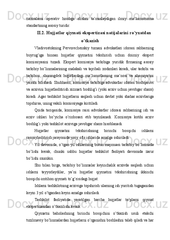 zaxiralarni   operativ   hisobga   olishni   ta’minlaydigan   ilmiy   ma’lumotnoma
standartining asosiy turidir.
II.2. Hujjatlar qiymati ekspertizasi natijalarini ro’yxatdan
o’tkazish
Vladivostokning   Pervorechenskiy   tumani   advokatlari   idorasi   rahbarning
buyrug’iga   binoan   hujjatlar   qiymatini   tekshirish   uchun   doimiy   ekspert
komissiyasini   tuzadi.   Ekspert   komissiya   tarkibiga   yuridik   firmaning   asosiy
tarkibiy bo’linmalarining malakali va tajribali xodimlari kiradi, ular tarkibi va
tarkibini,   shuningdek   hujjatlardagi   ma’lumotlarning   ma’nosi   va   ahamiyatini
yaxshi bilishadi. Shubhasiz, komissiya tarkibiga advokatlar idorasi boshqaruvi
va arxivini hujjatlashtirish xizmati boshlig’i (yoki arxiv uchun javobgar shaxs)
kiradi.  Agar  tashkilot  hujjatlarni  saqlash   uchun davlat  yoki   shahar  arxivlariga
topshirsa, uning vakili komissiyaga kiritiladi.
Qoida   tariqasida,   komissiya   raisi   advokatlar   idorasi   rahbarining   ish   va
arxiv   ishlari   bo’yicha   o’rinbosari   etib   tayinlanadi.   Komissiya   kotibi   arxiv
boshlig’i yoki tashkilot arxiviga javobgar shaxs hisoblanadi.
Hujjatlar   qiymatini   tekshirishning   birinchi   bosqichi   ishlarni
rasmiylashtirish jarayonida joriy ofis ishlarida amalga oshiriladi.
Yil davomida, o’tgan yil ishlarining butun majmuasi tarkibiy bo’linmada
bo’lishi   kerak,   chunki   ushbu   hujjatlar   tashkilot   faoliyati   davomida   zarur
bo’lishi mumkin.
Shu   bilan   birga,   tarkibiy   bo’linmalar   keyinchalik   arxivda   saqlash   uchun
ishlarni   tayyorlaydilar,   ya’ni   hujjatlar   qiymatini   tekshirishning   ikkinchi
bosqichi-imtihon qiymati to’g’risidagi hujjat.
Ishlarni tashkilotning arxiviga topshirish ularning ish yuritish tugaganidan
keyin 3 yil o’tgandan keyin amalga oshiriladi.
Tashkilot   faoliyatida   yaratilgan   barcha   hujjatlar   to’plami   qiymat
ekspertizasidan o’tkazilishi kerak.
Qiymatni   baholashning   birinchi   bosqichini   o’tkazish   usuli   etakchi
tuzilmaviy bo’linmalardan hujjatlarni o’rganishni boshlashni talab qiladi va har 