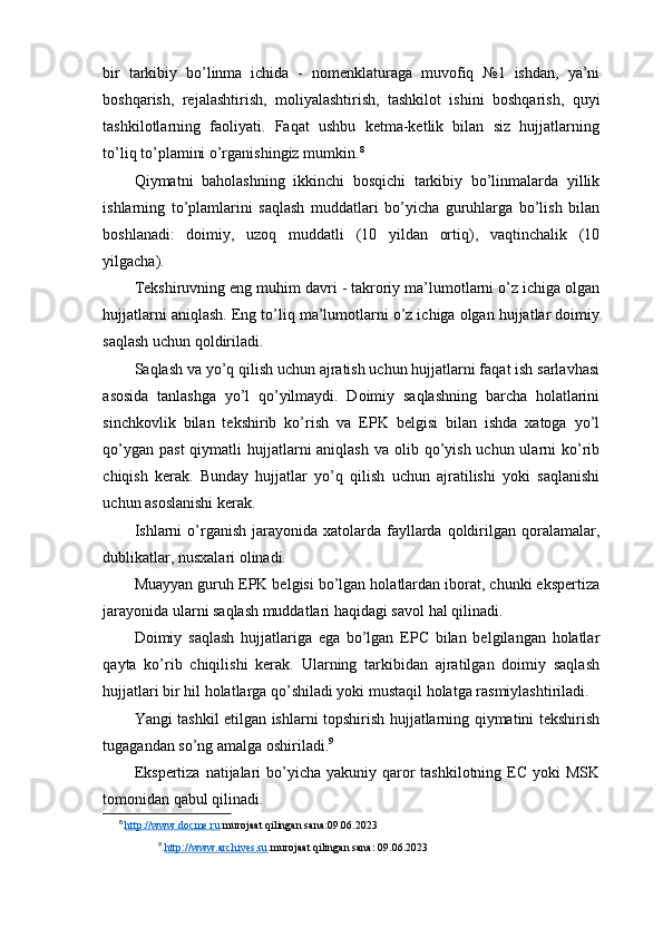 bir   tarkibiy   bo’linma   ichida   -   nomenklaturaga   muvofiq   №1   ishdan,   ya’ni
boshqarish,   rejalashtirish,   moliyalashtirish,   tashkilot   ishini   boshqarish,   quyi
tashkilotlarning   faoliyati.   Faqat   ushbu   ketma-ketlik   bilan   siz   hujjatlarning
to’liq to’plamini o’rganishingiz mumkin. 8
Qiymatni   baholashning   ikkinchi   bosqichi   tarkibiy   bo’linmalarda   yillik
ishlarning   to’plamlarini   saqlash   muddatlari   bo’yicha   guruhlarga   bo’lish   bilan
boshlanadi:   doimiy,   uzoq   muddatli   (10   yildan   ortiq),   vaqtinchalik   (10
yilgacha).
Tekshiruvning eng muhim davri - takroriy ma’lumotlarni o’z ichiga olgan
hujjatlarni aniqlash. Eng to’liq ma’lumotlarni o’z ichiga olgan hujjatlar doimiy
saqlash uchun qoldiriladi.
Saqlash va yo’q qilish uchun ajratish uchun hujjatlarni faqat ish sarlavhasi
asosida   tanlashga   yo’l   qo’yilmaydi.   Doimiy   saqlashning   barcha   holatlarini
sinchkovlik   bilan   tekshirib   ko’rish   va   EPK   belgisi   bilan   ishda   xatoga   yo’l
qo’ygan  past  qiymatli  hujjatlarni  aniqlash  va olib qo’yish uchun ularni  ko’rib
chiqish   kerak.   Bunday   hujjatlar   yo’q   qilish   uchun   ajratilishi   yoki   saqlanishi
uchun asoslanishi kerak.
Ishlarni   o’rganish  jarayonida  xatolarda  fayllarda  qoldirilgan  qoralamalar,
dublikatlar, nusxalari olinadi.
Muayyan guruh EPK belgisi bo’lgan holatlardan iborat, chunki ekspertiza
jarayonida ularni saqlash muddatlari haqidagi savol hal qilinadi.
Doimiy   saqlash   hujjatlariga   ega   bo’lgan   EPC   bilan   belgilangan   holatlar
qayta   ko’rib   chiqilishi   kerak.   Ularning   tarkibidan   ajratilgan   doimiy   saqlash
hujjatlari bir hil holatlarga qo’shiladi yoki mustaqil holatga rasmiylashtiriladi.
Yangi tashkil etilgan ishlarni topshirish hujjatlarning qiymatini tekshirish
tugagandan so’ng amalga oshiriladi. 9
Ekspertiza  natijalari  bo’yicha yakuniy qaror  tashkilotning EC yoki  MSK
tomonidan qabul qilinadi.
8
  http://www.docme.ru  murojaat qilingan sana:09.06.2023
9
  http://www.archives.su  murojaat qilingan sana: 09.06.2023 