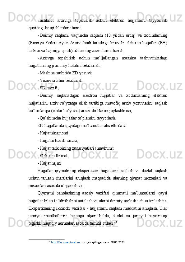 Tashkilot   arxiviga   topshirish   uchun   elektron   hujjatlarni   tayyorlash
quyidagi bosqichlardan iborat.
- Doimiy   saqlash,   vaqtincha   saqlash   (10   yildan   ortiq)   va   xodimlarning
(Rossiya   Federatsiyasi   Arxiv   fondi   tarkibiga   kiruvchi   elektron   hujjatlar   (EH)
tarkibi va hajmiga qarab) ishlarning zaxiralarini tuzish;
- Arxivga   topshirish   uchun   mo’ljallangan   mashina   tashuvchisidagi
hujjatlarning jismoniy holatini tekshirish;
- Mashina muhitida ED yozuvi;
- Yozuv sifatini tekshirish;
- ED tavsifi;
- Doimiy   saqlanadigan   elektron   hujjatlar   va   xodimlarning   elektron
hujjatlarini   arxiv   ro’yxatga   olish   tartibiga   muvofiq   arxiv   yozuvlarini   saqlash
bo’limlariga (ishlar bo’yicha) arxiv shifrlarini joylashtirish;
- Qo’shimcha hujjatlar to’plamini tayyorlash.
EK hujjatlarida quyidagi ma’lumotlar aks ettiriladi:
- Hujjatning nomi;
- Hujjatni tuzish sanasi;
- Hujjat tarkibining xususiyatlari (mavhum);
- Elektron format;
- Hujjat hajmi.
Hujjatlar   qiymatining   ekspertizasi   hujjatlarni   saqlash   va   davlat   saqlash
uchun   tanlash   shartlarini   aniqlash   maqsadida   ularning   qiymat   mezonlari   va
mezonlari asosida o’rganishdir.
Qiymatni   baholashning   asosiy   vazifasi   qimmatli   ma’lumotlarni   qaysi
hujjatlar bilan to’ldirilishini aniqlash va ularni doimiy saqlash uchun tanlashdir.
Ekspertizaning ikkinchi  vazifasi  - hujjatlarni saqlash muddatini aniqlash. Ular
jamiyat   manfaatlarini   hisobga   olgan   holda,   davlat   va   jamiyat   hayotining
tegishli huquqiy normalari asosida tashkil etiladi. 10
10
  http://document-ved.ru  murojaat qilingan sana: 09.06.2023 