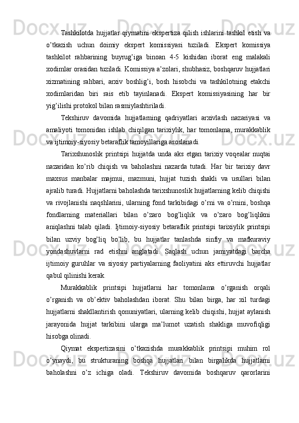 Tashkilotda   hujjatlar   qiymatini   ekspertiza   qilish   ishlarini   tashkil   etish   va
o’tkazish   uchun   doimiy   ekspert   komissiyasi   tuziladi.   Ekspert   komissiya
tashkilot   rahbarining   buyrug’iga   binoan   4-5   kishidan   iborat   eng   malakali
xodimlar orasidan tuziladi. Komissiya a’zolari, shubhasiz, boshqaruv hujjatlari
xizmatining   rahbari,   arxiv   boshlig’i,   bosh   hisobchi   va   tashkilotning   etakchi
xodimlaridan   biri   rais   etib   tayinlanadi.   Ekspert   komissiyasining   har   bir
yig’ilishi protokol bilan rasmiylashtiriladi.
Tekshiruv   davomida   hujjatlarning   qadriyatlari   arxivlash   nazariyasi   va
amaliyoti   tomonidan   ishlab   chiqilgan   tarixiylik,   har   tomonlama,   murakkablik
va ijtimoiy-siyosiy betaraflik tamoyillariga asoslanadi.
Tarixshunoslik   printsipi   hujjatda   unda   aks   etgan   tarixiy   voqealar   nuqtai
nazaridan   ko’rib   chiqish   va   baholashni   nazarda   tutadi.   Har   bir   tarixiy   davr
maxsus   manbalar   majmui,   mazmuni,   hujjat   tuzish   shakli   va   usullari   bilan
ajralib turadi. Hujjatlarni baholashda tarixshunoslik hujjatlarning kelib chiqishi
va   rivojlanishi   naqshlarini,   ularning   fond   tarkibidagi   o’rni   va   o’rnini,   boshqa
fondlarning   materiallari   bilan   o’zaro   bog’liqlik   va   o’zaro   bog’liqlikni
aniqlashni   talab   qiladi.   Ijtimoiy-siyosiy   betaraflik   printsipi   tarixiylik   printsipi
bilan   uzviy   bog’liq   bo’lib,   bu   hujjatlar   tanlashda   sinfiy   va   mafkuraviy
yondashuvlarni   rad   etishni   anglatadi.   Saqlash   uchun   jamiyatdagi   barcha
ijtimoiy   guruhlar   va   siyosiy   partiyalarning   faoliyatini   aks   ettiruvchi   hujjatlar
qabul qilinishi kerak.
Murakkablik   printsipi   hujjatlarni   har   tomonlama   o’rganish   orqali
o’rganish   va   ob’ektiv   baholashdan   iborat.   Shu   bilan   birga,   har   xil   turdagi
hujjatlarni  shakllantirish  qonuniyatlari, ularning kelib chiqishi, hujjat  aylanish
jarayonida   hujjat   tarkibini   ularga   ma’lumot   uzatish   shakliga   muvofiqligi
hisobga olinadi.
Qiymat   ekspertizasini   o’tkazishda   murakkablik   printsipi   muhim   rol
o’ynaydi,   bu   strukturaning   boshqa   hujjatlari   bilan   birgalikda   hujjatlarni
baholashni   o’z   ichiga   oladi.   Tekshiruv   davomida   boshqaruv   qarorlarini 