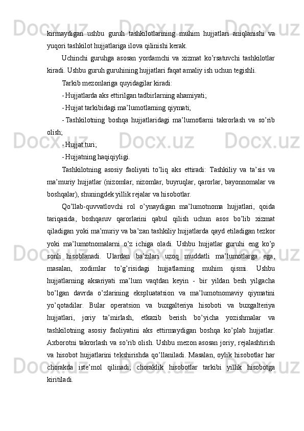 kirmaydigan   ushbu   guruh   tashkilotlarining   muhim   hujjatlari   aniqlanishi   va
yuqori tashkilot hujjatlariga ilova qilinishi kerak.
Uchinchi   guruhga   asosan   yordamchi   va   xizmat   ko’rsatuvchi   tashkilotlar
kiradi. Ushbu guruh guruhining hujjatlari faqat amaliy ish uchun tegishli.
Tarkib mezonlariga quyidagilar kiradi:
- Hujjatlarda aks ettirilgan tadbirlarning ahamiyati;
- Hujjat tarkibidagi ma’lumotlarning qiymati;
- Tashkilotning   boshqa   hujjatlaridagi   ma’lumotlarni   takrorlash   va   so’rib
olish;
- Hujjat turi;
- Hujjatning haqiqiyligi.
Tashkilotning   asosiy   faoliyati   to’liq   aks   ettiradi:   Tashkiliy   va   ta’sis   va
ma’muriy hujjatlar  (nizomlar, nizomlar, buyruqlar, qarorlar, bayonnomalar  va
boshqalar), shuningdek yillik rejalar va hisobotlar. 
Qo’llab-quvvatlovchi   rol   o’ynaydigan   ma’lumotnoma   hujjatlari,   qoida
tariqasida,   boshqaruv   qarorlarini   qabul   qilish   uchun   asos   bo’lib   xizmat
qiladigan yoki ma’muriy va ba’zan tashkiliy hujjatlarda qayd etiladigan tezkor
yoki   ma’lumotnomalarni   o’z   ichiga   oladi.   Ushbu   hujjatlar   guruhi   eng   ko’p
sonli   hisoblanadi.   Ulardan   ba’zilari   uzoq   muddatli   ma’lumotlarga   ega,
masalan,   xodimlar   to’g’risidagi   hujjatlarning   muhim   qismi.   Ushbu
hujjatlarning   aksariyati   ma’lum   vaqtdan   keyin   -   bir   yildan   besh   yilgacha
bo’lgan   davrda   o’zlarining   ekspluatatsion   va   ma’lumotnomaviy   qiymatini
yo’qotadilar.   Bular   operatsion   va   buxgalteriya   hisoboti   va   buxgalteriya
hujjatlari,   joriy   ta’mirlash,   etkazib   berish   bo’yicha   yozishmalar   va
tashkilotning   asosiy   faoliyatini   aks   ettirmaydigan   boshqa   ko’plab   hujjatlar.
Axborotni takrorlash va so’rib olish. Ushbu mezon asosan joriy, rejalashtirish
va   hisobot   hujjatlarini   tekshirishda   qo’llaniladi.   Masalan,   oylik   hisobotlar   har
chorakda   iste’mol   qilinadi;   choraklik   hisobotlar   tarkibi   yillik   hisobotga
kiritiladi.