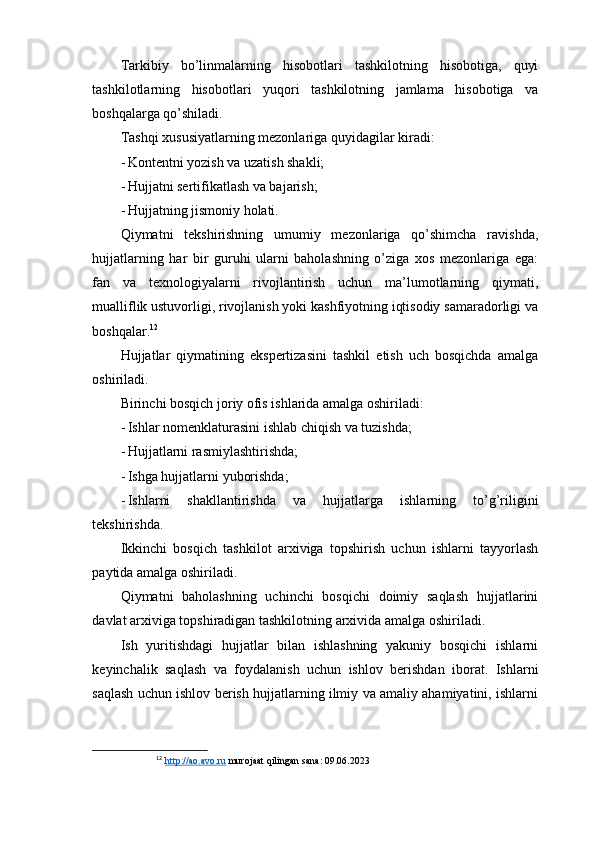 Tarkibiy   bo’linmalarning   hisobotlari   tashkilotning   hisobotiga,   quyi
tashkilotlarning   hisobotlari   yuqori   tashkilotning   jamlama   hisobotiga   va
boshqalarga qo’shiladi.
Tashqi xususiyatlarning mezonlariga quyidagilar kiradi:
- Kontentni yozish va uzatish shakli;
- Hujjatni sertifikatlash va bajarish;
- Hujjatning jismoniy holati.
Qiymatni   tekshirishning   umumiy   mezonlariga   qo’shimcha   ravishda,
hujjatlarning   har   bir   guruhi   ularni   baholashning   o’ziga   xos   mezonlariga   ega:
fan   va   texnologiyalarni   rivojlantirish   uchun   ma’lumotlarning   qiymati,
mualliflik ustuvorligi, rivojlanish yoki kashfiyotning iqtisodiy samaradorligi va
boshqalar. 12
Hujjatlar   qiymatining   ekspertizasini   tashkil   etish   uch   bosqichda   amalga
oshiriladi.
Birinchi bosqich joriy ofis ishlarida amalga oshiriladi:
- Ishlar nomenklaturasini ishlab chiqish va tuzishda;
- Hujjatlarni rasmiylashtirishda;
- Ishga hujjatlarni yuborishda;
- Ishlarni   shakllantirishda   va   hujjatlarga   ishlarning   to’g’riligini
tekshirishda.
Ikkinchi   bosqich   tashkilot   arxiviga   topshirish   uchun   ishlarni   tayyorlash
paytida amalga oshiriladi.
Qiymatni   baholashning   uchinchi   bosqichi   doimiy   saqlash   hujjatlarini
davlat arxiviga topshiradigan tashkilotning arxivida amalga oshiriladi.
Ish   yuritishdagi   hujjatlar   bilan   ishlashning   yakuniy   bosqichi   ishlarni
keyinchalik   saqlash   va   foydalanish   uchun   ishlov   berishdan   iborat.   Ishlarni
saqlash uchun ishlov berish hujjatlarning ilmiy va amaliy ahamiyatini, ishlarni
12
  http://ao.avo.ru  murojaat qilingan sana: 09.06.2023 