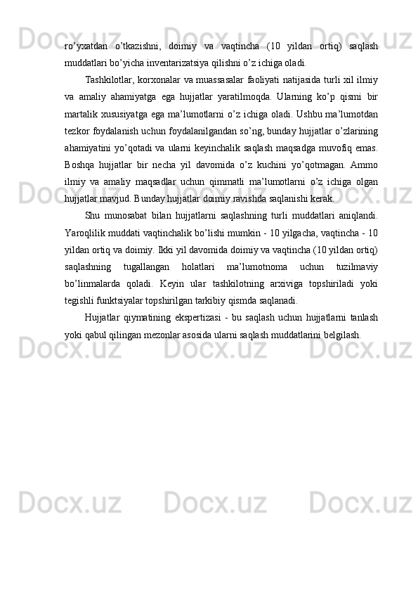 ro’yxatdan   o’tkazishni,   doimiy   va   vaqtincha   (10   yildan   ortiq)   saqlash
muddatlari bo’yicha inventarizatsiya qilishni o’z ichiga oladi.
Tashkilotlar, korxonalar va muassasalar  faoliyati natijasida turli xil ilmiy
va   amaliy   ahamiyatga   ega   hujjatlar   yaratilmoqda.   Ularning   ko’p   qismi   bir
martalik xususiyatga  ega ma’lumotlarni  o’z  ichiga oladi. Ushbu ma’lumotdan
tezkor foydalanish uchun foydalanilgandan so’ng, bunday hujjatlar o’zlarining
ahamiyatini yo’qotadi  va ularni  keyinchalik saqlash  maqsadga muvofiq emas.
Boshqa   hujjatlar   bir   necha   yil   davomida   o’z   kuchini   yo’qotmagan.   Ammo
ilmiy   va   amaliy   maqsadlar   uchun   qimmatli   ma’lumotlarni   o’z   ichiga   olgan
hujjatlar mavjud. Bunday hujjatlar doimiy ravishda saqlanishi kerak.
Shu   munosabat   bilan   hujjatlarni   saqlashning   turli   muddatlari   aniqlandi.
Yaroqlilik muddati vaqtinchalik bo’lishi mumkin - 10 yilgacha, vaqtincha - 10
yildan ortiq va doimiy. Ikki yil davomida doimiy va vaqtincha (10 yildan ortiq)
saqlashning   tugallangan   holatlari   ma’lumotnoma   uchun   tuzilmaviy
bo’linmalarda   qoladi.   Keyin   ular   tashkilotning   arxiviga   topshiriladi   yoki
tegishli funktsiyalar topshirilgan tarkibiy qismda saqlanadi.
Hujjatlar   qiymatining   ekspertizasi   -   bu   saqlash   uchun   hujjatlarni   tanlash
yoki qabul qilingan mezonlar asosida ularni saqlash muddatlarini belgilash. 