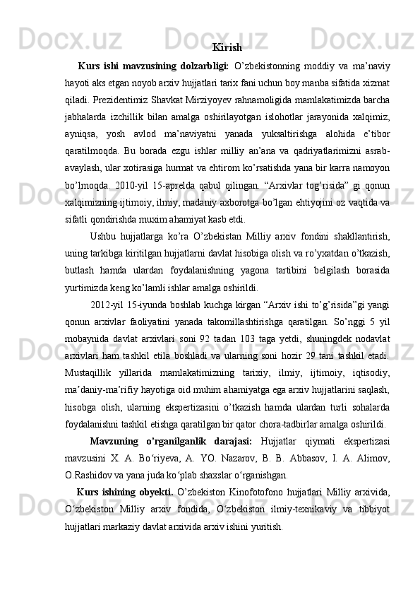 Kirish
      Kurs   ishi   mavzusining   dolzarbligi:   O’zbekistonning   moddiy   va   ma’naviy
hayoti aks etgan noyob arxiv hujjatlari tarix fani uchun boy manba sifatida xizmat
qiladi. Prezidentimiz Shavkat Mirziyoyev rahnamoligida mamlakatimizda barcha
jabhalarda   izchillik   bilan   amalga   oshirilayotgan   islohotlar   jarayonida   xalqimiz,
ayniqsa,   yosh   avlod   ma’naviyatni   yanada   yuksaltirishga   alohida   e’tibor
qaratilmoqda.   Bu   borada   ezgu   ishlar   milliy   an’ana   va   qadriyatlarimizni   asrab-
avaylash, ular xotirasiga hurmat va ehtirom ko’rsatishda yana bir karra namoyon
bo’lmoqda.   2010-yil   15-aprelda   qabul   qilingan.   “Arxivlar   tog’risida”   gi   qonun
xalqimizning ijtimoiy, ilmiy, madaniy axborotga bo’lgan ehtiyojini oz vaqtida va
sifatli qondirishda muxim ahamiyat kasb etdi. 
Ushbu   hujjatlarga   ko’ra   O’zbekistan   Milliy   arxiv   fondini   shakllantirish,
uning tarkibga kiritilgan hujjatlarni davlat hisobiga olish va ro’yxatdan o’tkazish,
butlash   hamda   ulardan   foydalanishning   yagona   tartibini   belgilash   borasida
yurtimizda keng ko’lamli ishlar amalga oshirildi. 
2012-yil 15-iyunda boshlab kuchga kirgan “Arxiv ishi to’g’risida”gi yangi
qonun   arxivlar   faoliyatini   yanada   takomillashtirishga   qaratilgan.   So’nggi   5   yil
mobaynida   davlat   arxivlari   soni   92   tadan   103   taga   yetdi,   shuningdek   nodavlat
arxivlari   ham   tashkil   etila   boshladi   va   ularning   soni   hozir   29   tani   tashkil   etadi.
Mustaqillik   yillarida   mamlakatimizning   tarixiy,   ilmiy,   ijtimoiy,   iqtisodiy,
ma daniy-ma’rifiy hayotiga oid muhim ahamiyatga ega arxiv hujjatlarini saqlash,ʼ
hisobga   olish,   ularning   ekspertizasini   o’tkazish   hamda   ulardan   turli   sohalarda
foydalanishni tashkil etishga qaratilgan bir qator chora-tadbirlar amalga oshirildi. 
Mavzuning   o’rganilganlik   darajasi:   Hujjatlar   qiymati   ekspertizasi
mavzusini   X.   A.   Bo riyeva,   A.   YO.   Nazarov,   B.   B.   Abbasov,   I.   A.   Alimov,	
ʻ
O.Rashidov va yana juda ko plab shaxslar o rganishgan. 	
ʻ ʻ
      Kurs   ishining   obyekti.   O’zbekiston   Kinofotofono   hujjatlari   Milliy   arxivida,
O zbekiston   Milliy   arxiv   fondida,   O zbekiston   ilmiy-texnikaviy   va   tibbiyot	
ʻ ʻ
hujjatlari markaziy davlat arxivida arxiv ishini yuritish.  