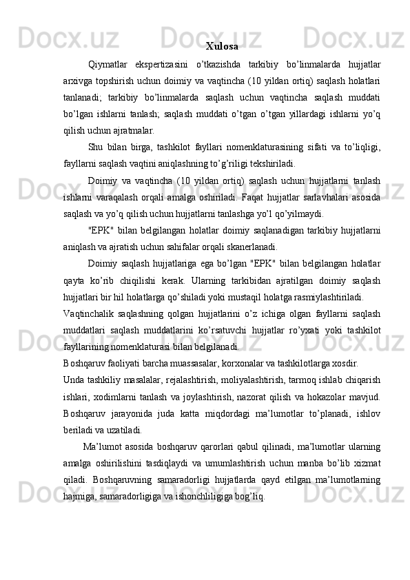 Xulosa
Qiymatlar   ekspertizasini   o’tkazishda   tarkibiy   bo’linmalarda   hujjatlar
arxivga  topshirish  uchun doimiy va vaqtincha (10 yildan ortiq)  saqlash  holatlari
tanlanadi;   tarkibiy   bo’linmalarda   saqlash   uchun   vaqtincha   saqlash   muddati
bo’lgan   ishlarni   tanlash;   saqlash   muddati   o’tgan   o’tgan   yillardagi   ishlarni   yo’q
qilish uchun ajratmalar.
Shu   bilan   birga,   tashkilot   fayllari   nomenklaturasining   sifati   va   to’liqligi,
fayllarni saqlash vaqtini aniqlashning to’g’riligi tekshiriladi.
Doimiy   va   vaqtincha   (10   yildan   ortiq)   saqlash   uchun   hujjatlarni   tanlash
ishlarni   varaqalash   orqali   amalga   oshiriladi.   Faqat   hujjatlar   sarlavhalari   asosida
saqlash va yo’q qilish uchun hujjatlarni tanlashga yo’l qo’yilmaydi.
"EPK"   bilan   belgilangan   holatlar   doimiy   saqlanadigan   tarkibiy   hujjatlarni
aniqlash va ajratish uchun sahifalar orqali skanerlanadi.
Doimiy   saqlash   hujjatlariga   ega   bo’lgan   "EPK"   bilan   belgilangan   holatlar
qayta   ko’rib   chiqilishi   kerak.   Ularning   tarkibidan   ajratilgan   doimiy   saqlash
hujjatlari bir hil holatlarga qo’shiladi yoki mustaqil holatga rasmiylashtiriladi.
Vaqtinchalik   saqlashning   qolgan   hujjatlarini   o’z   ichiga   olgan   fayllarni   saqlash
muddatlari   saqlash   muddatlarini   ko’rsatuvchi   hujjatlar   ro’yxati   yoki   tashkilot
fayllarining nomenklaturasi bilan belgilanadi.
Boshqaruv faoliyati barcha muassasalar, korxonalar va tashkilotlarga xosdir.
Unda tashkiliy masalalar, rejalashtirish, moliyalashtirish, tarmoq ishlab chiqarish
ishlari,   xodimlarni   tanlash   va   joylashtirish,   nazorat   qilish   va   hokazolar   mavjud.
Boshqaruv   jarayonida   juda   katta   miqdordagi   ma’lumotlar   to’planadi,   ishlov
beriladi va uzatiladi.
Ma’lumot   asosida   boshqaruv   qarorlari   qabul   qilinadi,  ma’lumotlar   ularning
amalga   oshirilishini   tasdiqlaydi   va   umumlashtirish   uchun   manba   bo’lib   xizmat
qiladi.   Boshqaruvning   samaradorligi   hujjatlarda   qayd   etilgan   ma’lumotlarning
hajmiga, samaradorligiga va ishonchliligiga bog’liq.