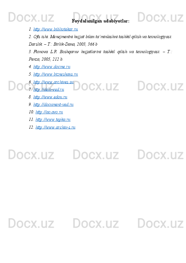 Foydalanilgan adabiyotlar:
1. http://www.bibliotekar.ru     
2. Ofis ishi. Menejmentni hujjat bilan ta’minlashni tashkil qilish va texnologiyasi.
Darslik. – T.: Birlik-Dana, 2003, 366 b
3. Fionova   L.R.   Boshqaruv   hujjatlarini   tashkil   qilish   va   texnologiyasi.   –   T.:
Penza, 2005, 212 b.
4. http://www.docme.ru     
5. http://www.bizneshaus.ru   
6. http://www.archives.su   
7. http://delo-ved.ru   
8. http://www.edou.ru   
9. http://document-ved.ru   
10. http://ao.avo.ru   
11. http://www.tepka.ru   
12. http://www.archiv-s.ru      