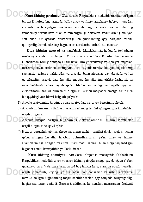      Kurs ishining predmeti:   O’zbekiston Respublikasi  hududida mavjud bo’lgan
barcha Kinofotofono arxivida Milliy arxiv va Ilmiy texnikaviy tibbiyot hujjatlari
arxivida   saqlanayotgan   markaziy   arxivlarning   faoliyati   va   arxivlarning
zamonaviy   texnik   baza   bilan   ta’minlanganligi   qolaversa   xodimlarning   faoliyati
shu   bilan   bir   qatorda   arxivlardagi   ish   yuritishning   qay   darajada   tashkil
qilinganligi hamda ulardagi hujjatlar ekspertizasini tashkil etilish tartibi.
      Kurs   ishining   maqsad   va   vazifalari:   Mamlakatimiz   hududida   joylashgan
markaziy   arxivlar   hisoblangan   O’zbekiston   Respublikasi   Kinofotofono   arxivida
O zbekiston   Milliy   arxivida   O zbekiston   Ilmiy-texnikaviy   va   tibbiyot   hujjatlariʻ ʻ
markaziy davlat arxivida ishning yuritilishi, u yerda mavjud bo’lgan hujjatlarning
saqlanishi,   xalqaro   tashkilotlar   va   arxivlar   bilan   aloqalari   qay   darajada   yo’lga
qo’yilganligi,   arxivlardagi   hujjatlar   mavjud   hujjatlarning   elektronlashtirish   va
raqamlashtirish   ishlari   qay   darajada   olib   borilayotganligi   va   hujjatlar   qiymati
ekspertizasini   tashkil   qilinishini   o’rganish.   Ushbu   maqsadni   amalga   oshirishda
biz quyidagi vazifalarni belgilab qo’ydik: 
1) Avvalo arxivlarning tarixini o’rganish, rivojlanishi, arxiv binosining ahvoli;
2) Arxivda xodimlarning faoliyati va arxiv ishining tashkil qilinganligini kuzatishlar
orqali o’rganish;
3) Arxivda   mavjud   bo’lgan   hujjatlarning   elektronlashtirish   ishlarini   kuzatishlar
orqali o’rganish va qayd qilish. 
4) Hozirgi  bosqichda  qiymat  ekspertizasining  muhim vazifasi  davlat  saqlash  uchun
qabul   qilingan   hujjatlar   tarkibini   optimallashtirish,   ya’ni.   ilmiy   va   tarixiy
ahamiyatga   ega   bo’lgan   maksimal   ma’lumotni   saqlash   bilan   birga   saqlanadigan
hujjatlar sonini kamaytirish yo’llarini izlash
      Kurs   ishining   ahamiyati:   Arxivlarni   o’rganish   mobaynida   O’zbekiston
Respublikasi hududida arxiv va arxiv ishining rivojlanishiga qay darajada e’tibor
qaratilayotgani, Vatanimiz tarixiga oid boy tarixni kino, surat va ovozli hujjatlar
orqali   jonlantirib,   keyingi   yosh   avlodga   ham   yetkazish   va   ushbu   arxivlarda
mavjud  bo’lgan  hujjatlarning  raqamlashtirish  ishlari  qay  darajada   ketayotganligi
haqida   ma’lumot   beriladi.   Barcha   tashkilotlar,   korxonalar,   muassasalar   faoliyati 