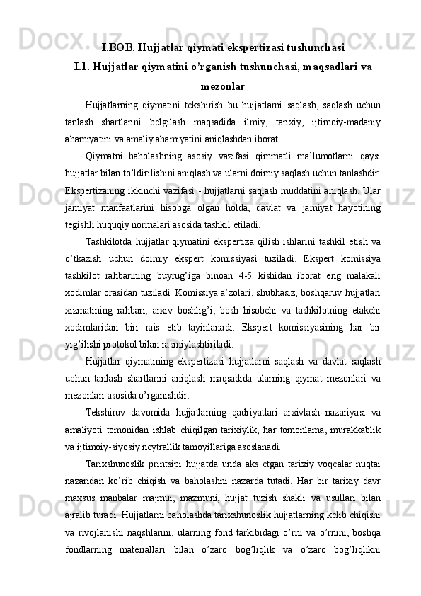 I.BOB. Hujjatlar qiymati ekspertizasi tushunchasi 
I.1.  Hujjatlar qiymatini o’rganish tushunchasi, maqsadlari va
mezonlar
Hujjatlarning   qiymatini   tekshirish   bu   hujjatlarni   saqlash,   saqlash   uchun
tanlash   shartlarini   belgilash   maqsadida   ilmiy,   tarixiy,   ijtimoiy-madaniy
ahamiyatini va amaliy ahamiyatini aniqlashdan iborat.
Qiymatni   baholashning   asosiy   vazifasi   qimmatli   ma’lumotlarni   qaysi
hujjatlar bilan to’ldirilishini aniqlash va ularni doimiy saqlash uchun tanlashdir.
Ekspertizaning ikkinchi  vazifasi  - hujjatlarni saqlash muddatini aniqlash. Ular
jamiyat   manfaatlarini   hisobga   olgan   holda,   davlat   va   jamiyat   hayotining
tegishli huquqiy normalari asosida tashkil etiladi.
Tashkilotda   hujjatlar   qiymatini   ekspertiza   qilish   ishlarini   tashkil   etish   va
o’tkazish   uchun   doimiy   ekspert   komissiyasi   tuziladi.   Ekspert   komissiya
tashkilot   rahbarining   buyrug’iga   binoan   4-5   kishidan   iborat   eng   malakali
xodimlar orasidan tuziladi. Komissiya a’zolari, shubhasiz, boshqaruv hujjatlari
xizmatining   rahbari,   arxiv   boshlig’i,   bosh   hisobchi   va   tashkilotning   etakchi
xodimlaridan   biri   rais   etib   tayinlanadi.   Ekspert   komissiyasining   har   bir
yig’ilishi protokol bilan rasmiylashtiriladi.   
Hujjatlar   qiymatining   ekspertizasi   hujjatlarni   saqlash   va   davlat   saqlash
uchun   tanlash   shartlarini   aniqlash   maqsadida   ularning   qiymat   mezonlari   va
mezonlari asosida o’rganishdir.  
Tekshiruv   davomida   hujjatlarning   qadriyatlari   arxivlash   nazariyasi   va
amaliyoti   tomonidan   ishlab   chiqilgan   tarixiylik,   har   tomonlama,   murakkablik
va ijtimoiy-siyosiy neytrallik tamoyillariga asoslanadi.
Tarixshunoslik   printsipi   hujjatda   unda   aks   etgan   tarixiy   voqealar   nuqtai
nazaridan   ko’rib   chiqish   va   baholashni   nazarda   tutadi.   Har   bir   tarixiy   davr
maxsus   manbalar   majmui,   mazmuni,   hujjat   tuzish   shakli   va   usullari   bilan
ajralib turadi. Hujjatlarni baholashda tarixshunoslik hujjatlarning kelib chiqishi
va   rivojlanishi   naqshlarini,   ularning   fond   tarkibidagi   o’rni   va   o’rnini,   boshqa
fondlarning   materiallari   bilan   o’zaro   bog’liqlik   va   o’zaro   bog’liqlikni 