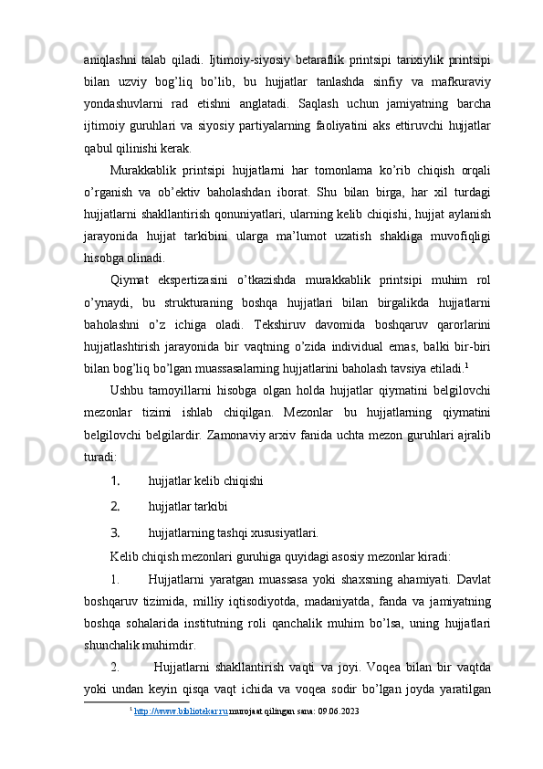 aniqlashni   talab   qiladi.   Ijtimoiy-siyosiy   betaraflik   printsipi   tarixiylik   printsipi
bilan   uzviy   bog’liq   bo’lib,   bu   hujjatlar   tanlashda   sinfiy   va   mafkuraviy
yondashuvlarni   rad   etishni   anglatadi.   Saqlash   uchun   jamiyatning   barcha
ijtimoiy   guruhlari   va   siyosiy   partiyalarning   faoliyatini   aks   ettiruvchi   hujjatlar
qabul qilinishi kerak.
Murakkablik   printsipi   hujjatlarni   har   tomonlama   ko’rib   chiqish   orqali
o’rganish   va   ob’ektiv   baholashdan   iborat.   Shu   bilan   birga,   har   xil   turdagi
hujjatlarni  shakllantirish  qonuniyatlari, ularning kelib chiqishi, hujjat  aylanish
jarayonida   hujjat   tarkibini   ularga   ma’lumot   uzatish   shakliga   muvofiqligi
hisobga olinadi.
Qiymat   ekspertizasini   o’tkazishda   murakkablik   printsipi   muhim   rol
o’ynaydi,   bu   strukturaning   boshqa   hujjatlari   bilan   birgalikda   hujjatlarni
baholashni   o’z   ichiga   oladi.   Tekshiruv   davomida   boshqaruv   qarorlarini
hujjatlashtirish   jarayonida   bir   vaqtning   o’zida   individual   emas,   balki   bir-biri
bilan bog’liq bo’lgan muassasalarning hujjatlarini baholash tavsiya etiladi. 1
Ushbu   tamoyillarni   hisobga   olgan   holda   hujjatlar   qiymatini   belgilovchi
mezonlar   tizimi   ishlab   chiqilgan.   Mezonlar   bu   hujjatlarning   qiymatini
belgilovchi  belgilardir. Zamonaviy arxiv fanida uchta mezon  guruhlari  ajralib
turadi:
1. hujjatlar kelib chiqishi
2. hujjatlar tarkibi
3. hujjatlarning tashqi xususiyatlari.
Kelib chiqish mezonlari guruhiga quyidagi asosiy mezonlar kiradi: 
1. Hujjatlarni   yaratgan   muassasa   yoki   shaxsning   ahamiyati.   Davlat
boshqaruv   tizimida,   milliy   iqtisodiyotda,   madaniyatda,   fanda   va   jamiyatning
boshqa   sohalarida   institutning   roli   qanchalik   muhim   bo’lsa,   uning   hujjatlari
shunchalik muhimdir.
2.   Hujjatlarni   shakllantirish   vaqti   va   joyi.   Voqea   bilan   bir   vaqtda
yoki   undan   keyin   qisqa   vaqt   ichida   va   voqea   sodir   bo’lgan   joyda   yaratilgan
1
  http://www.bibliotekar.ru  murojaat qilingan sana: 09.06.2023 