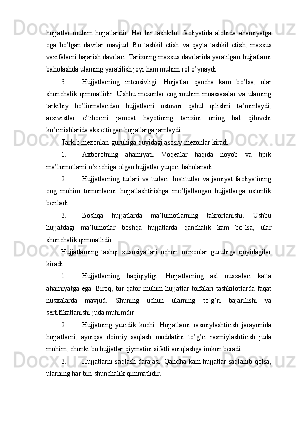 hujjatlar   muhim   hujjatlardir.   Har   bir   tashkilot   faoliyatida   alohida   ahamiyatga
ega   bo’lgan   davrlar   mavjud.   Bu   tashkil   etish   va   qayta   tashkil   etish,   maxsus
vazifalarni bajarish davrlari. Tarixning maxsus davrlarida yaratilgan hujjatlarni
baholashda ularning yaratilish joyi ham muhim rol o’ynaydi.
3. Hujjatlarning   intensivligi.   Hujjatlar   qancha   kam   bo’lsa,   ular
shunchalik  qimmatlidir.  Ushbu  mezonlar  eng  muhim  muassasalar   va  ularning
tarkibiy   bo’linmalaridan   hujjatlarni   ustuvor   qabul   qilishni   ta’minlaydi,
arxivistlar   e’tiborini   jamoat   hayotining   tarixini   uning   hal   qiluvchi
ko’rinishlarida aks ettirgan hujjatlarga jamlaydi.
Tarkib mezonlari guruhiga quyidagi asosiy mezonlar kiradi:
1. Axborotning   ahamiyati.   Voqealar   haqida   noyob   va   tipik
ma’lumotlarni o’z ichiga olgan hujjatlar yuqori baholanadi.
2. Hujjatlarning  turlari  va  turlari.  Institutlar   va jamiyat   faoliyatining
eng   muhim   tomonlarini   hujjatlashtirishga   mo’ljallangan   hujjatlarga   ustunlik
beriladi.
3. Boshqa   hujjatlarda   ma’lumotlarning   takrorlanishi.   Ushbu
hujjatdagi   ma’lumotlar   boshqa   hujjatlarda   qanchalik   kam   bo’lsa,   ular
shunchalik qimmatlidir.
Hujjatlarning   tashqi   xususiyatlari   uchun   mezonlar   guruhiga   quyidagilar
kiradi:
1. Hujjatlarning   haqiqiyligi.   Hujjatlarning   asl   nusxalari   katta
ahamiyatga ega.  Biroq, bir  qator  muhim  hujjatlar  toifalari  tashkilotlarda faqat
nusxalarda   mavjud.   Shuning   uchun   ularning   to’g’ri   bajarilishi   va
sertifikatlanishi juda muhimdir.
2. Hujjatning   yuridik   kuchi.   Hujjatlarni   rasmiylashtirish   jarayonida
hujjatlarni,   ayniqsa   doimiy   saqlash   muddatini   to’g’ri   rasmiylashtirish   juda
muhim, chunki bu hujjatlar qiymatini sifatli aniqlashga imkon beradi.
3. Hujjatlarni saqlash darajasi. Qancha kam hujjatlar saqlanib qolsa,
ularning har biri shunchalik qimmatlidir.