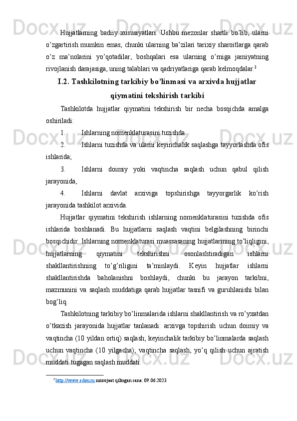 Hujjatlarning   badiiy   xususiyatlari.   Ushbu   mezonlar   shartli   bo’lib,   ularni
o’zgartirish mumkin emas, chunki ularning ba’zilari tarixiy sharoitlarga qarab
o’z   ma’nolarini   yo’qotadilar,   boshqalari   esa   ularning   o’rniga   jamiyatning
rivojlanish darajasiga, uning talablari va qadriyatlariga qarab kelmoqdalar. 2
I.2.  Tashkilotning tarkibiy bo’linmasi va arxivda hujjatlar
qiymatini tekshirish tarkibi
Tashkilotda   hujjatlar   qiymatini   tekshirish   bir   necha   bosqichda   amalga
oshiriladi:
1. Ishlarning nomenklaturasini tuzishda
2. Ishlarni tuzishda va ularni keyinchalik saqlashga tayyorlashda ofis
ishlarida;
3. Ishlarni   doimiy   yoki   vaqtincha   saqlash   uchun   qabul   qilish
jarayonida, 
4. Ishlarni   davlat   arxiviga   topshirishga   tayyorgarlik   ko’rish
jarayonida tashkilot arxivida.
Hujjatlar   qiymatini   tekshirish   ishlarning   nomenklaturasini   tuzishda   ofis
ishlarida   boshlanadi.   Bu   hujjatlarni   saqlash   vaqtini   belgilashning   birinchi
bosqichidir. Ishlarning nomenklaturasi muassasaning hujjatlarining to’liqligini,
hujjatlarning   qiymatini   tekshirishni   osonlashtiradigan   ishlarni
shakllantirishning   to’g’riligini   ta’minlaydi.   Keyin   hujjatlar   ishlarni
shakllantirishda   baholanishni   boshlaydi,   chunki   bu   jarayon   tarkibni,
mazmunini   va   saqlash   muddatiga   qarab   hujjatlar   tasnifi   va   guruhlanishi   bilan
bog’liq.
Tashkilotning tarkibiy bo’linmalarida ishlarni shakllantirish va ro’yxatdan
o’tkazish   jarayonida   hujjatlar   tanlanadi:   arxivga   topshirish   uchun   doimiy   va
vaqtincha (10 yildan ortiq) saqlash; keyinchalik tarkibiy bo’linmalarda saqlash
uchun   vaqtincha   (10   yilgacha);   vaqtincha   saqlash,   yo’q   qilish   uchun   ajratish
muddati tugagan saqlash muddati.
2
  http://www.edou.ru  murojaat qilingan sana: 09.06.2023 