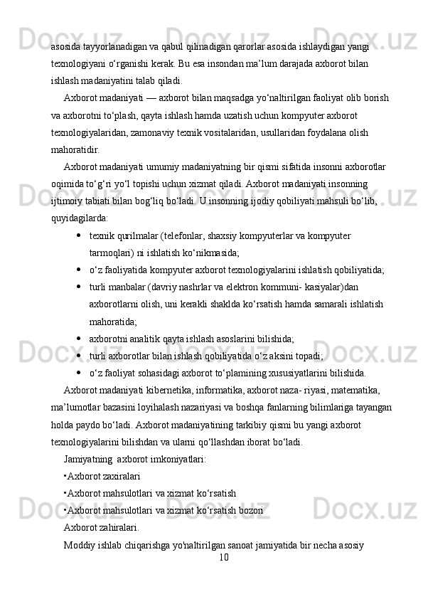 asosida tayyorlanadigan va qabul qilinadigan qarorlar asosida ishlaydigan yangi 
texnologiyani o‘rganishi kerak. Bu esa insondan ma’lum darajada axborot bilan 
ishlash madaniyatini talab qiladi.
Axborot madaniyati  —  axborot bilan maqsadga yo‘naltirilgan faoliyat olib borish 
va axborotni to‘plash, qayta ishlash hamda uzatish uchun kompyuter axborot 
texnologiyalaridan, zamonaviy texnik vositalaridan, usullaridan foydalana olish 
mahoratidir.
Axborot madaniyati umumiy madaniyatning bir qismi sifatida insonni axborotlar 
oqimida to‘g‘ri yo‘l topishi uchun xizmat qiladi. Axborot madaniyati insonning 
ijtimoiy tabiati bilan bog‘liq bo‘ladi.  U insonning ijodiy qobiliyati mahsuli bo‘lib, 
quyidagilarda:
 texnik qurilmalar (telefonlar, shaxsiy kompyuterlar va kompyuter 
tarmoqlari) ni ishlatish ko‘nikmasida;
 o‘z faoliyatida kompyuter axborot texnologiyalarini ishlatish qobiliyatida;
 turli manbalar (davriy nashrlar va elektron kommuni- kasiyalar)dan 
axborotlarni olish, uni kerakli shaklda ko‘rsatish hamda samarali ishlatish 
mahoratida;
 axborotni analitik qayta ishlash asoslarini bilishida;
 turli axborotlar bilan ishlash qobiliyatida o‘z aksini topadi;
 o‘z faoliyat sohasidagi axborot to‘plamining xususiyatlarini bilishida.
Axborot madaniyati kibernetika, informatika, axborot naza- riyasi, matematika, 
ma’lumotlar bazasini loyihalash nazariyasi va boshqa fanlarning bilimlariga tayangan 
holda paydo bo‘ladi. Axborot madaniyatining tarkibiy qismi bu yangi axborot 
texnologiyalarini bilishdan va ularni qo‘llashdan iborat bo‘ladi.
Jamiyatning  axborot imkoniyatlari :
•Axborot zaxiralari
•Axborot mahsulotlari va xizmat ko‘rsatish
•Axborot mahsulotlari va xizmat ko‘rsatish bozori
Axborot zahiralari.
Moddiy ishlab chiqarishga yo'naltirilgan sanoat jamiyatida bir necha asosiy 
10 